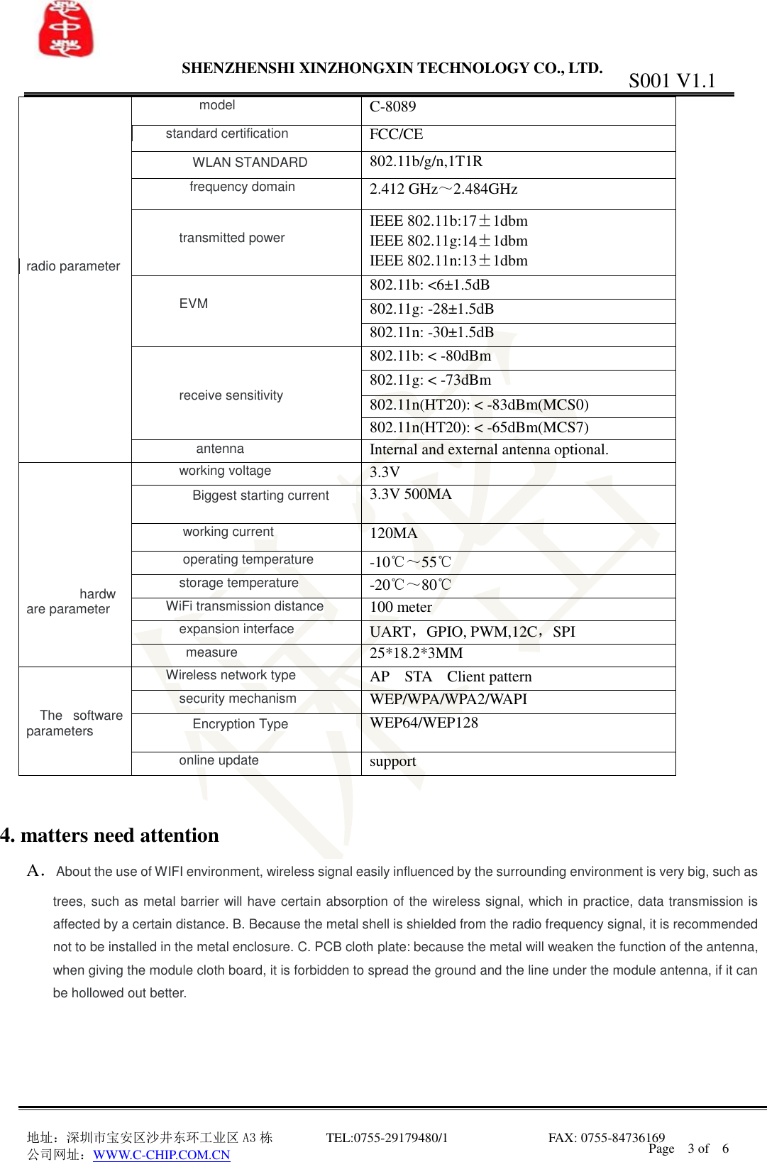                SHENZHENSHI XINZHONGXIN TECHNOLOGY CO., LTD.                               地址：深圳市宝安区沙井东环工业区 A3 栋         TEL:0755-29179480/1                              FAX: 0755-84736169       公司网址：WWW.C-CHIP.COM.CN S001 V1.1 Page    3 of    6          radio parameter  model C-8089 standard certification  FCC/CE  WLAN STANDARD  802.11b/g/n,1T1R  frequency domain 2.412 GHz～2.484GHz  transmitted power IEEE 802.11b:17&plusmn;1dbm IEEE 802.11g:1 &plusmn;1dbm IEEE 802.11n:13&plusmn;1dbm  EVM 802.11b: <6&plusmn;1.5dB 802.11g: -28&plusmn;1.5dB 802.11n: -30&plusmn;1.5dB   receive sensitivity 802.11b: < -80dBm 802.11g: < -73dBm 802.11n(HT20): < -83dBm(MCS0) 802.11n(HT20): < -65dBm(MCS7)  antenna Internal and external antenna optional.        hardware parameter  working voltage 3.3V  Biggest starting current  3.3V 500MA  working current 120MA  operating temperature -10℃～55℃ storage temperature -20℃～80℃ WiFi transmission distance 100 meter expansion interface UART，GPIO, PWM,12C，SPI measure 25*18.2*3MM     The  software parameters Wireless network type AP    STA    Client pattern security mechanism WEP/WPA/WPA2/WAPI  Encryption Type  WEP64/WEP128 online update support   4. matters need attention A．About the use of WIFI environment, wireless signal easily influenced by the surrounding environment is very big, such as trees, such as metal barrier will have certain absorption of the wireless signal, which in practice, data transmission is affected by a certain distance. B. Because the metal shell is shielded from the radio frequency signal, it is recommended not to be installed in the metal enclosure. C. PCB cloth plate: because the metal will weaken the function of the antenna, when giving the module cloth board, it is forbidden to spread the ground and the line under the module antenna, if it can be hollowed out better.     4