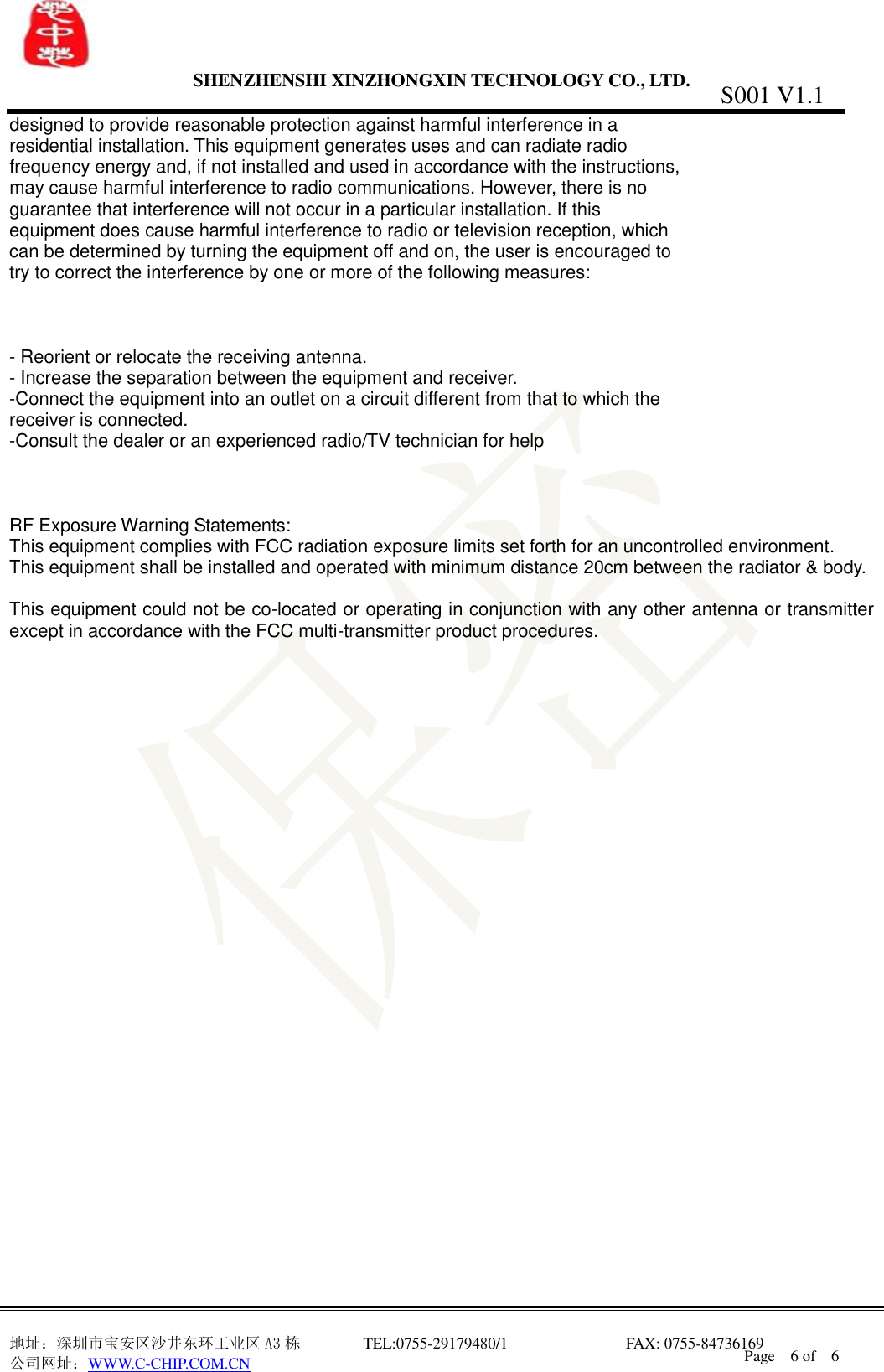                SHENZHENSHI XINZHONGXIN TECHNOLOGY CO., LTD.                               地址：深圳市宝安区沙井东环工业区 A3 栋         TEL:0755-29179480/1                              FAX: 0755-84736169       公司网址：WWW.C-CHIP.COM.CN S001 V1.1 Page    6 of    6  designed to provide reasonable protection against harmful interference in a residential installation. This equipment generates uses and can radiate radio frequency energy and, if not installed and used in accordance with the instructions, may cause harmful interference to radio communications. However, there is no guarantee that interference will not occur in a particular installation. If this equipment does cause harmful interference to radio or television reception, which can be determined by turning the equipment off and on, the user is encouraged to try to correct the interference by one or more of the following measures:    - Reorient or relocate the receiving antenna. - Increase the separation between the equipment and receiver. -Connect the equipment into an outlet on a circuit different from that to which the receiver is connected. -Consult the dealer or an experienced radio/TV technician for help    RF Exposure Warning Statements: This equipment complies with FCC radiation exposure limits set forth for an uncontrolled environment. This equipment shall be installed and operated with minimum distance 20cm between the radiator &amp; body.  This equipment could not be co-located or operating in conjunction with any other antenna or transmitter except in accordance with the FCC multi-transmitter product procedures. 