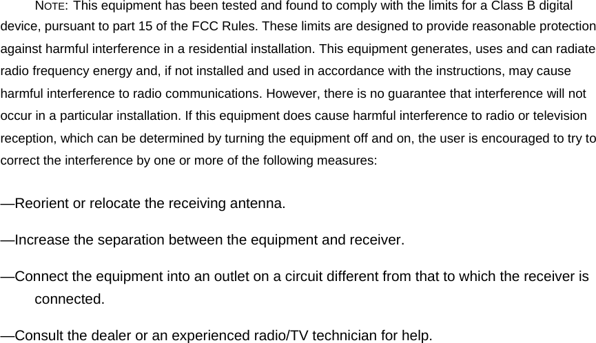 NOTE: This equipment has been tested and found to comply with the limits for a Class B digital device, pursuant to part 15 of the FCC Rules. These limits are designed to provide reasonable protection against harmful interference in a residential installation. This equipment generates, uses and can radiate radio frequency energy and, if not installed and used in accordance with the instructions, may cause harmful interference to radio communications. However, there is no guarantee that interference will not occur in a particular installation. If this equipment does cause harmful interference to radio or television reception, which can be determined by turning the equipment off and on, the user is encouraged to try to correct the interference by one or more of the following measures: —Reorient or relocate the receiving antenna. —Increase the separation between the equipment and receiver. —Connect the equipment into an outlet on a circuit different from that to which the receiver is connected. —Consult the dealer or an experienced radio/TV technician for help. 