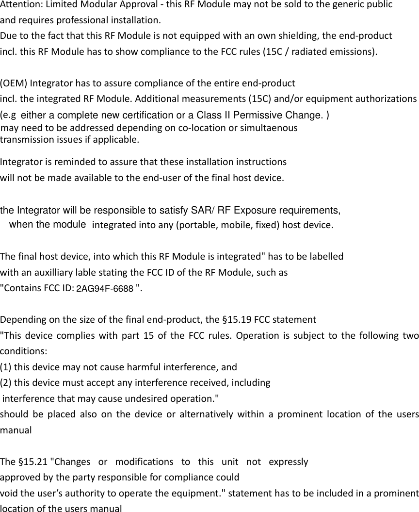 Attention:LimitedModularApproval‐thisRFModulemaynotbesoldtothegenericpublicandrequiresprofessionalinstallation.DuetothefactthatthisRFModuleisnotequippedwithanownshielding,theend‐productincl.thisRFModulehastoshowcompliancetotheFCCrules(15C/radiatedemissions).(OEM)Integratorhastoassurecomplianceoftheentireend‐productincl.theintegratedRFModule.Additionalmeasurements(15C)and/orequipmentauthorizations(e.gmayneedtobeaddresseddependingonco‐locationorsimultaenoustransmissionissuesifapplicable.Integratorisremindedtoassurethattheseinstallationinstructionswillnotbemadeavailabletotheend‐userofthefinalhostdevice.   integratedintoany(portable,mobile,fixed)hostdevice.Thefinalhostdevice,intowhichthisRFModuleisintegrated&quot;hastobelabelledwithanauxilliarylablestatingtheFCCIDoftheRFModule,suchas&quot;ContainsFCCID: Dependingonthesizeofthefinalend‐product,the§15.19FCCstatement&quot;Thisdevicecomplieswithpart15oftheFCCrules.Operationissubjecttothefollowingtwoconditions:(1)thisdevicemaynotcauseharmfulinterference,and(2)thisdevicemustacceptanyinterferencereceived,includinginterferencethatmaycauseundesiredoperation.&quot;shouldbeplacedalsoonthedeviceoralternativelywithinaprominentlocationoftheusersmanualThe§15.21&quot;Changes or modifications to this unit not expresslyapprovedbythepartyresponsibleforcompliancecouldvoidtheuser’sauthoritytooperatetheequipment.&quot;statementhastobeincludedinaprominentlocationoftheusersmanual&quot;.2AG94F-6688)either a complete new certification or a Class II Permissive Change. the Integrator will be responsible to satisfy SAR/ RF Exposure requirements,when the module