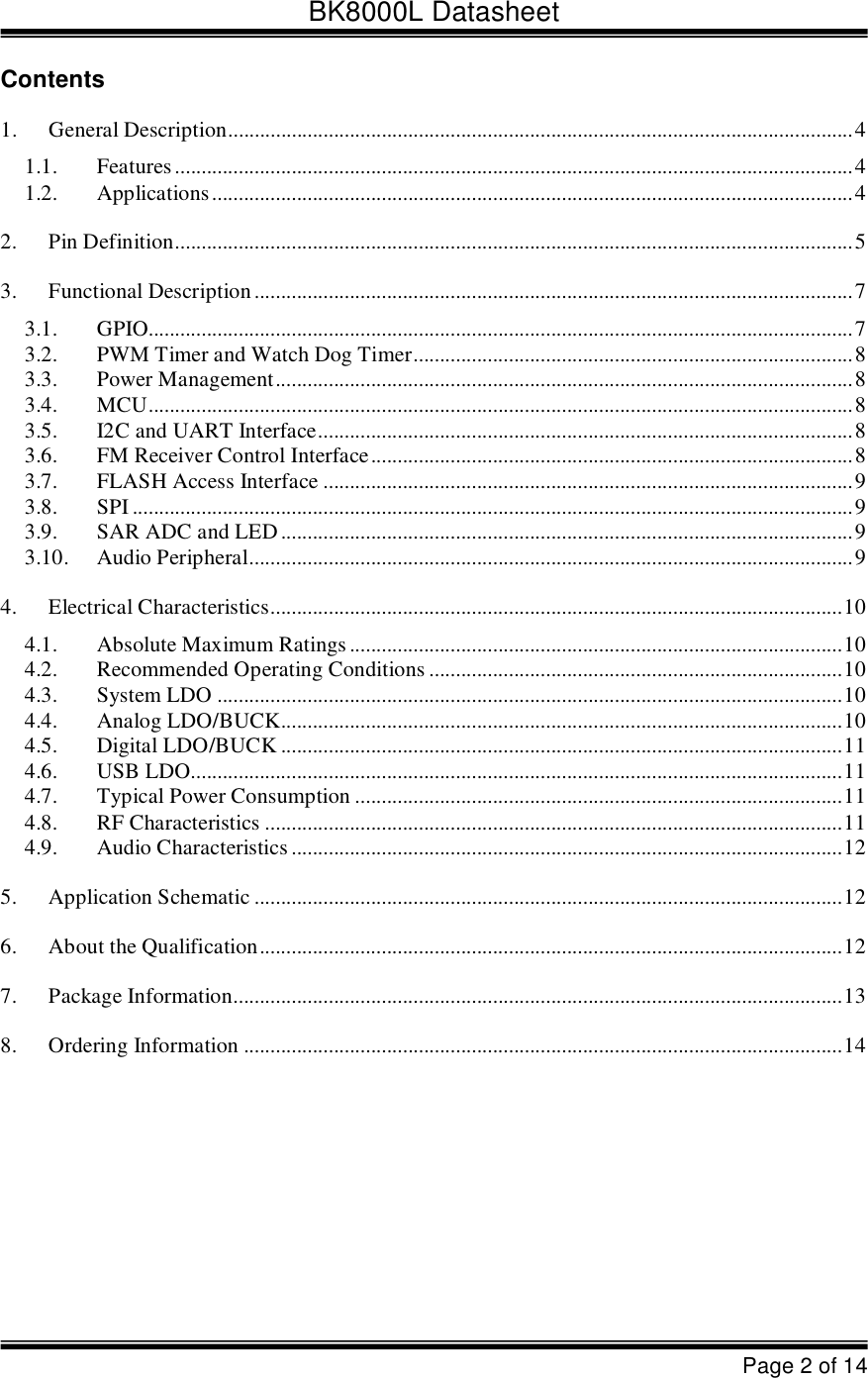 BK8000L DatasheetPage 2 of 14Contents1. General Description......................................................................................................................4 1.1. Features................................................................................................................................4 1.2. Applications.........................................................................................................................4 2. Pin Definition................................................................................................................................5 3. Functional Description.................................................................................................................7 3.1. GPIO.....................................................................................................................................7 3.2. PWM Timer and Watch Dog Timer...................................................................................8 3.3. Power Management.............................................................................................................8 3.4. MCU.....................................................................................................................................8 3.5. I2C and UART Interface.....................................................................................................8 3.6. FM Receiver Control Interface...........................................................................................8 3.7. FLASH Access Interface....................................................................................................9 3.8. SPI........................................................................................................................................9 3.9. SAR ADC and LED............................................................................................................9 3.10. Audio Peripheral..................................................................................................................9 4. Electrical Characteristics............................................................................................................10 4.1. Absolute Maximum Ratings.............................................................................................10 4.2. Recommended Operating Conditions..............................................................................10 4.3. System LDO......................................................................................................................10 4.4. Analog LDO/BUCK..........................................................................................................10 4.5. Digital LDO/BUCK..........................................................................................................11 4.6. USB LDO...........................................................................................................................11 4.7. Typical Power Consumption............................................................................................11 4.8. RF Characteristics.............................................................................................................11 4.9. Audio Characteristics........................................................................................................12 5. Application Schematic...............................................................................................................12 6. About the Qualification..............................................................................................................12 7. Package Information...................................................................................................................13 8. Ordering Information.................................................................................................................14 