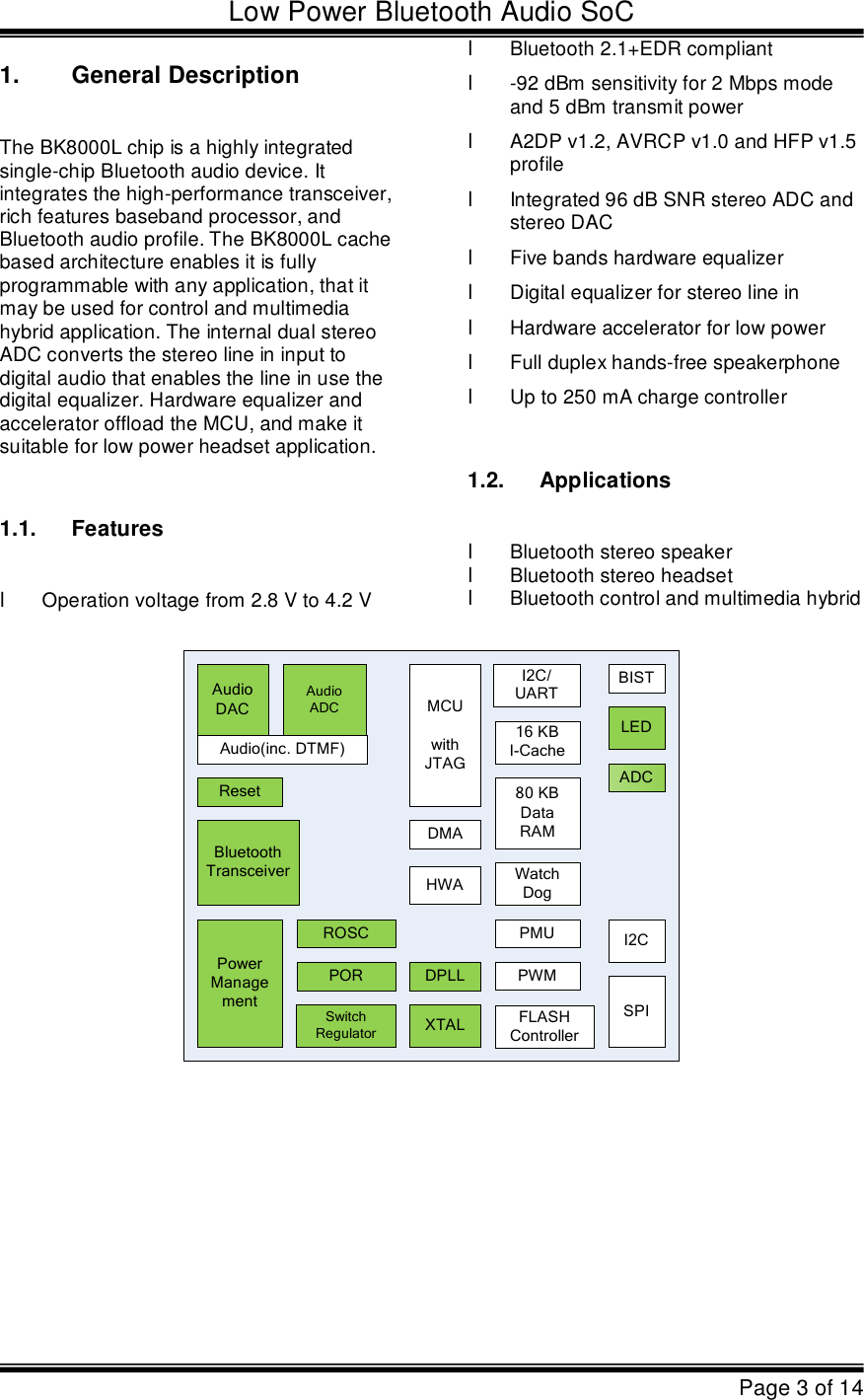 Low Power Bluetooth Audio SoCPage 3 of 141.General DescriptionThe BK8000L chip is a highly integrated  single-chip Bluetooth audio device. It  integrates the high-performance transceiver,  rich features baseband processor, and  Bluetooth audio profile. The BK8000L cache  based architecture enables it is fully programmable with any application, that it  may be used for control and multimedia  hybrid application. The internal dual stereo  ADC converts the stereo line in input to  digital audio that enables the line in use the  digital equalizer. Hardware equalizer and  accelerator offload the MCU, and make it  suitable for low power headset application. 1.1.FeatureslOperation voltage from 2.8 V to 4.2 VlBluetooth 2.1+EDR compliantl-92 dBm sensitivity for 2 Mbps mode  and 5 dBm transmit powerlA2DP v1.2, AVRCP v1.0 and HFP v1.5  profilelIntegrated 96 dB SNR stereo ADC and  stereo DAClFive bands hardware equalizerlDigital equalizer for stereo line inlHardware accelerator for low powerlFull duplex hands-free speakerphonelUp to 250 mA charge controller1.2.ApplicationslBluetooth stereo speaker lBluetooth stereo headset lBluetooth control and multimedia hybridROSCXTALDPLL PowerManagementSwitchRegulatorAudioDACAudioADCLEDPORMCUwithJTAGResetDMAWatchDogI2CFLASHControllerI2C/UARTADC80KBDataRAM16KBI-CacheSPIPMUBISTBluetoothTransceiverPWMAudio(inc.DTMF)HWA