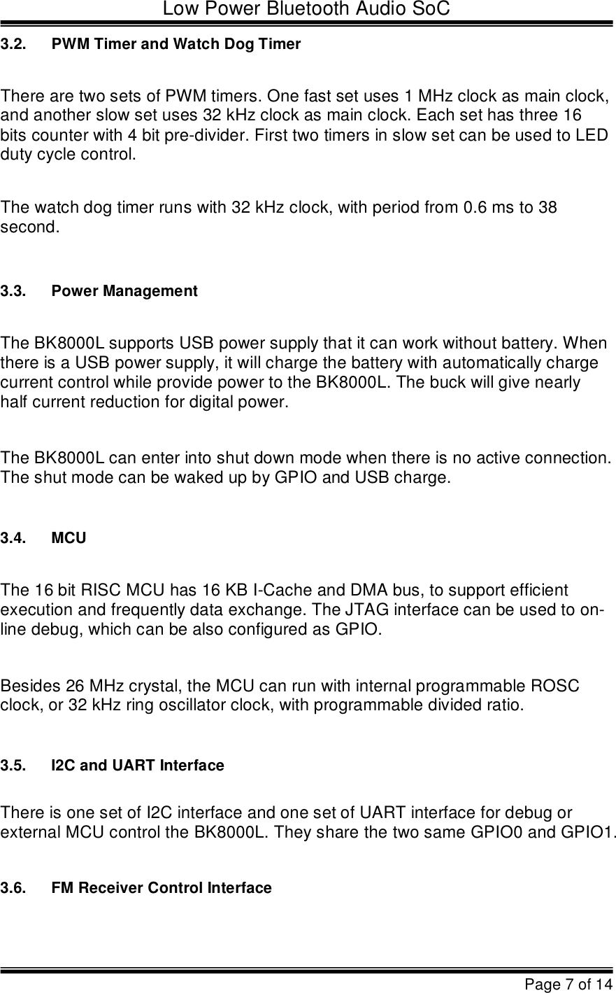 Low Power Bluetooth Audio SoCPage 7 of 143.2.PWM Timer and Watch Dog TimerThere are two sets of PWM timers. One fast set uses 1 MHz clock as main clock,  and another slow set uses 32 kHz clock as main clock. Each set has three 16  bits counter with 4 bit pre-divider. First two timers in slow set can be used to LED  duty cycle control. The watch dog timer runs with 32 kHz clock, with period from 0.6 ms to 38  second. 3.3.Power ManagementThe BK8000L supports USB power supply thatit can work without battery. When  there is a USB power supply, it will charge the battery with automatically charge  current control while provide power to the BK8000L. The buck will give nearly  half current reduction for digital power.The BK8000L can enter into shut down mode when there is no active connection.  The shut mode can be waked up by GPIO and USB charge.3.4.MCUThe 16 bit RISC MCU has 16 KB I-Cache and DMA bus, to support efficient  execution and frequently data exchange. The JTAG interface can be used to on- line debug, which can be also configured as GPIO.Besides 26 MHz crystal, the MCU can run with internal programmable ROSC clock, or 32 kHz ring oscillator clock, with programmable divided ratio.3.5.I2C and UART InterfaceThere is one set of I2C interface and one set of UART interface for debug or  external MCU control the BK8000L. They share the two same GPIO0 and GPIO1.3.6.FM Receiver Control Interface