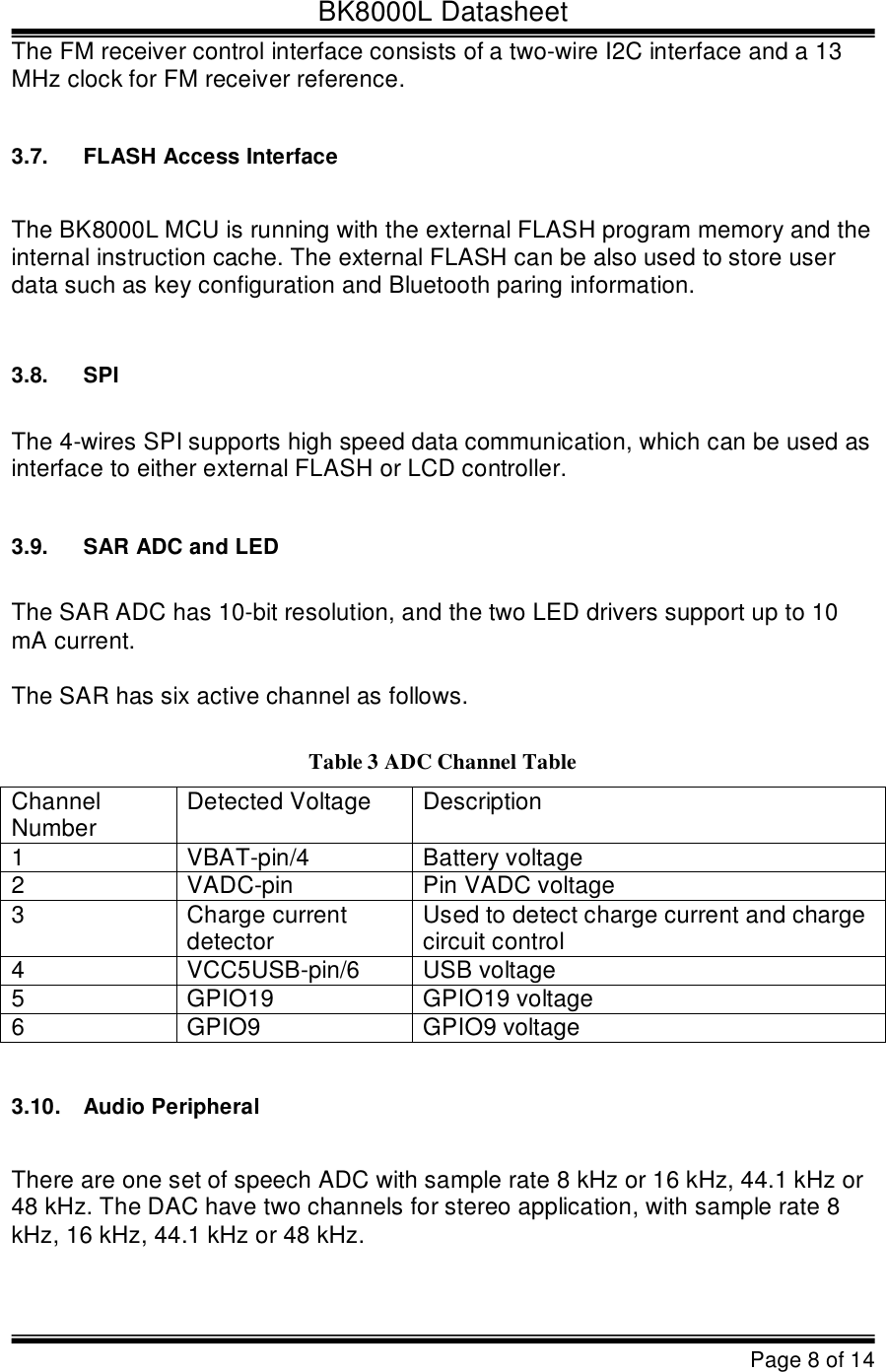 BK8000L DatasheetPage 8 of 14The FM receiver control interface consists of a two-wire I2C interface and a 13  MHz clock for FM receiver reference. 3.7.FLASH Access InterfaceThe BK8000L MCU is running with the external FLASH program memory and the  internal instruction cache. The external FLASH can be also used to store user  data such as key configuration and Bluetooth paring information.3.8.SPIThe 4-wires SPI supports high speed data communication, which can be used as  interface to either external FLASH or LCD controller.3.9.SAR ADC and LEDThe SAR ADC has 10-bit resolution, and the two LED drivers support up to 10  mA current.The SAR has six active channel as follows.Table 3 ADC Channel TableChannel  NumberDetected VoltageDescription1VBAT-pin/4Battery voltage 2VADC-pinPin VADC voltage 3Charge current  detectorUsed to detect charge current and charge  circuit control 4VCC5USB-pin/6USB voltage 5GPIO19GPIO19 voltage 6GPIO9GPIO9 voltage3.10.Audio PeripheralThere are one set of speech ADC with sample rate 8 kHz or 16 kHz, 44.1 kHz or  48 kHz. The DAC have two channels for stereo application, with sample rate 8  kHz, 16 kHz, 44.1 kHz or 48 kHz. 