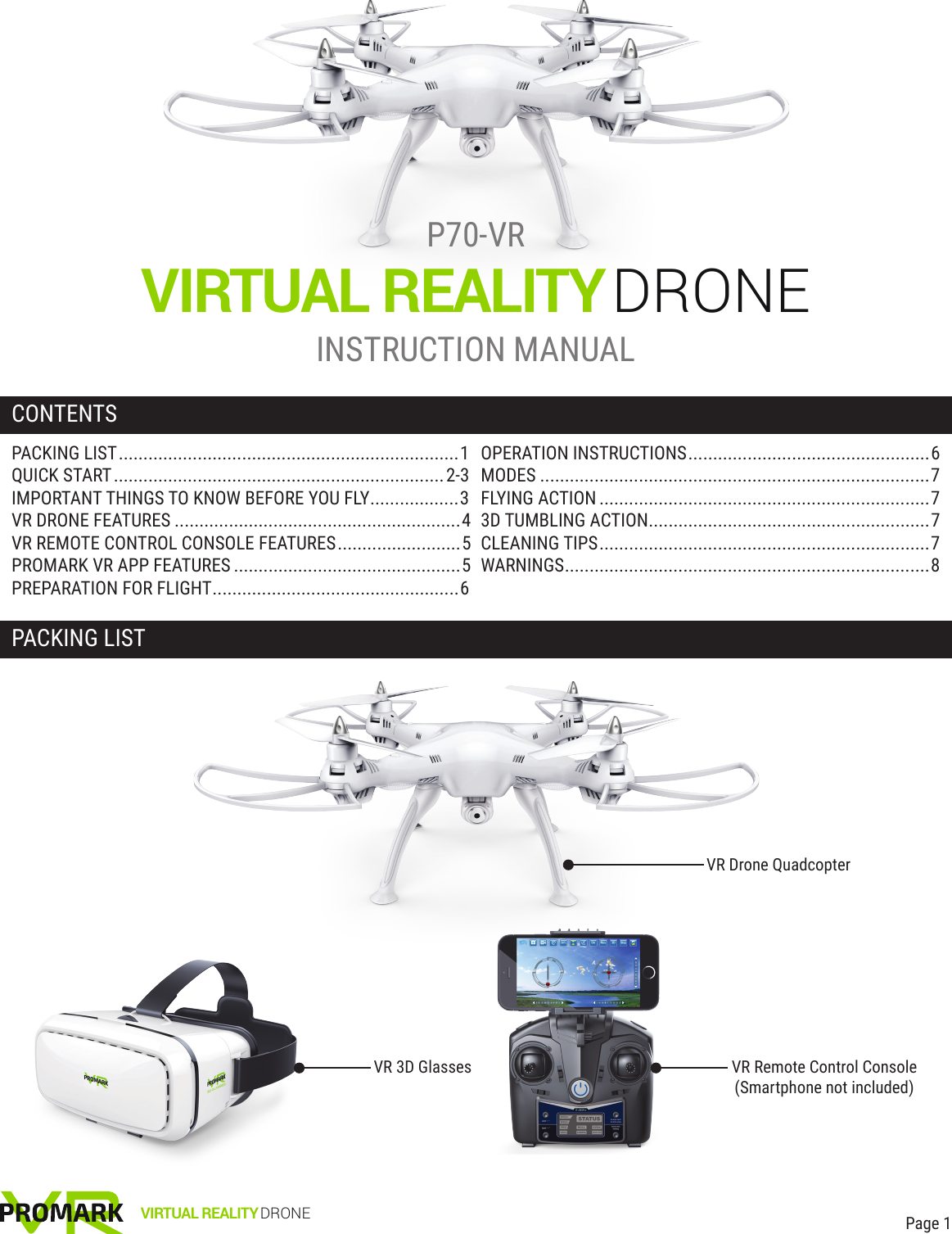 VIRTUAL REALITYDRONEPACKING LISTCONTENTSP70-VRINSTRUCTION MANUALVR Drone Quadcopter Page 1VR Remote Control Console(Smartphone not included)VR 3D GlassesVIRTUAL REALITY DRONEPACKING LIST.....................................................................1QUICK START...................................................................2-3IMPORTANT THINGS TO KNOW BEFORE YOU FLY..................3VR DRONE FEATURES ..........................................................4VR REMOTE CONTROL CONSOLE FEATURES.........................5PROMARK VR APP FEATURES ..............................................5PREPARATION FOR FLIGHT..................................................6OPERATION INSTRUCTIONS.................................................6MODES ...............................................................................7FLYING ACTION ...................................................................73D TUMBLING ACTION.........................................................7CLEANING TIPS...................................................................7WARNINGS..........................................................................8