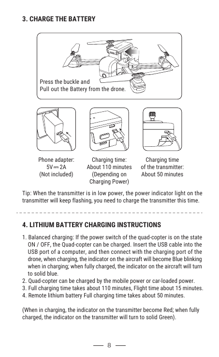 8Phone adapter:5V     2A(Not included)4. LITHIUM BATTERY CHARGING INSTRUCTIONS1. Balanced charging: If the power switch of the quad-copter is on the state     ON / OFF, the Quad-copter can be charged. Insert the USB cable into the     USB port of a computer, and then connect with the charging port of the     drone, when charging, the indicator on the aircraft will become Blue blinking     when in charging; when fully charged, the indicator on the aircraft will turn     to solid blue.2. Quad-copter can be charged by the mobile power or car-loaded power.3. Full charging time takes about 110 minutes, Flight time about 15 minutes.4. Remote lithium battery Full charging time takes about 50 minutes.(When in charging, the indicator on the transmitter become Red; when fully charged, the indicator on the transmitter will turn to solid Green).        3. CHARGE THE BATTERYPress the buckle and Pull out the Battery from the drone.Tip: When the transmitter is in low power, the power indicator light on the transmitter will keep flashing, you need to charge the transmitter this time. Charging time:About 110 minutes(Depending onCharging Power)Charging timeof the transmitter:About 50 minutes