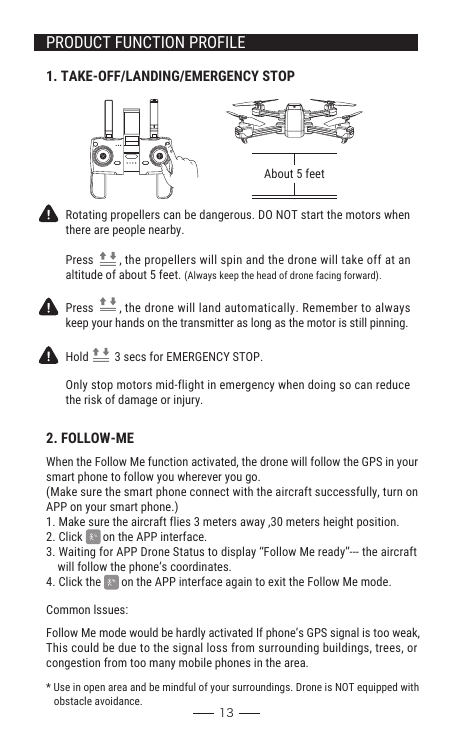 When the Follow Me function activated, the drone will follow the GPS in your smart phone to follow you wherever you go. (Make sure the smart phone connect with the aircraft successfully, turn on APP on your smart phone.)1. Make sure the aircraft flies 3 meters away ,30 meters height position.2. Click       on the APP interface.3. Waiting for APP Drone Status to display “Follow Me ready”--- the aircraft     will follow the phone’s coordinates.4. Click the       on the APP interface again to exit the Follow Me mode.131. TAKE-OFF/LANDING/EMERGENCY STOPAbout 5 feetRotating propellers can be dangerous. DO NOT start the motors whenthere are people nearby. Press         , the propellers will spin and the drone will take off at an altitude of about 5 feet. (Always keep the head of drone facing forward).Press         , the drone will land automatically. Remember to alwayskeep your hands on the transmitter as long as the motor is still pinning.Only stop motors mid-flight in emergency when doing so can reducethe risk of damage or injury.Hold         3 secs for EMERGENCY STOP.2. FOLLOW-MECommon lssues:Follow Me mode would be hardly activated If phone’s GPS signal is too weak, This could be due to the signal loss from surrounding buildings, trees, or congestion from too many mobile phones in the area.* Use in open area and be mindful of your surroundings. Drone is NOT equipped with    obstacle avoidance.PRODUCT FUNCTION PROFILE