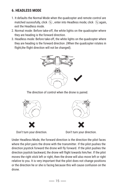 156. HEADLESS MODE1. It defaults the Normal Mode when the quadcopter and remote control are     matched sucessfully, click        , enter into Headless mode; click        again,    exit the Headless mode.2. Normal mode: Before take-off, the white lights on the quadcopter where     they are heading is the forward direction.3. Headless mode: Before take-off, the white lights on the quadcopter where     they are heading is the forward direction .(When the quadcopter rotates in     flight,the flight direction will not be changed).The direction of control when the drone is paired.Don’t turn your direction. Don’t turn your direction.Under Headless Mode, the forward direction is the direction the pilot faceswhere the pilot pairs the drone with the transmitter. If the pilot pushes thedirection joystick forward the drone will fly forward. If the pilot pushes thedirection joystick backward, the drone will flight towards him/her. If the pilot moves the right stick left or right, then the drone will also move left or right relative to you. It is very important that the pilot does not change positions or the direction he or she is facing because this will cause confusion on the drone.