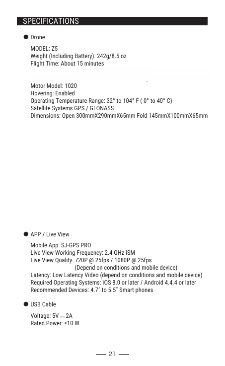 21SPECIFICATIONS● Drone● Camera      Controllable Range: Pitch: -90° to 0°      MODEL: Z5Weight (Including Battery): 242g/8.5 ozFlight Time: About 15 minutesWIFI Distance: 100-150m/300~400m (Outdoor and unobstructed, depend                           on conditions and mobile device)Motor Model: 1020Hovering: EnabledOperating Temperature Range: 32° to 104° F ( 0° to 40° C)Satellite Systems GPS / GLONASSDimensions: Open 300mmX290mmX65mm Fold 145mmX100mmX65mmLens: FOV 90°/2.0Still Photography Modes: Single shotVideo Recording Modes: HD 1280x720P / HD 1920x1080P                                           (Depend on conditions and mobile device)Photo: JPEGVideo: AVISupported SD Cards: TF Card 8GB (not included)Operating Temperature: 32° to 104° F ( 0° to 40° C )● APP / Live View● USB CableMobile App: SJ-GPS PROLive View Working Frequency: 2.4 GHz ISMLive View Quality: 720P @ 25fps / 1080P @ 25fps                                (Depend on conditions and mobile device)Latency: Low Latency Video (depend on conditions and mobile device)Required Operating Systems: iOS 8.0 or later / Android 4.4.4 or laterRecommended Devices: 4.7˝ to 5.5˝ Smart phonesVoltage: 5V     2ARated Power: ≤10 W