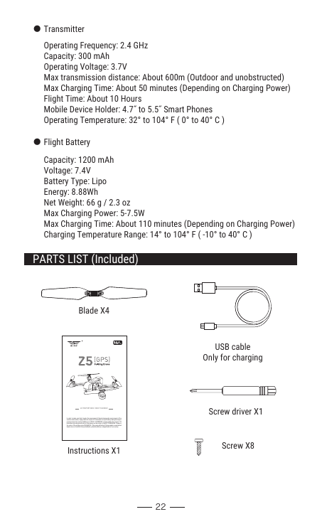 In order to make sure that it meets the requirement of the electromagnetic environment of the aviation radio station, flying within the scope of 10 kilometers on each side by taking the airport runway center line as the middle line is HIGHLY FORBIDDEN or flying within the scope of 20 kilometers by taking both ends of the runway as the center is HIGHLY FORBIDDEN. Flying on the route of the airline is also PROHIBITED.  Stop using all kinds of flying models or unmanned Quad-rotors in the AREA that prohibited by related authority or department of our country.ULTRAPORTABLE AND FOLDABLEBlade X4Instructions X1Screw driver X1Screw X8USB cableOnly for chargingPARTS LIST (Included)22● TransmitterOperating Frequency: 2.4 GHzCapacity: 300 mAhOperating Voltage: 3.7VMax transmission distance: About 600m (Outdoor and unobstructed)Max Charging Time: About 50 minutes (Depending on Charging Power)Flight Time: About 10 HoursMobile Device Holder: 4.7˝ to 5.5˝ Smart PhonesOperating Temperature: 32° to 104° F ( 0° to 40° C ) ● Flight BatteryCapacity: 1200 mAhVoltage: 7.4VBattery Type: LipoEnergy: 8.88WhNet Weight: 66 g / 2.3 ozMax Charging Power: 5-7.5WMax Charging Time: About 110 minutes (Depending on Charging Power)Charging Temperature Range: 14° to 104° F ( -10° to 40° C )