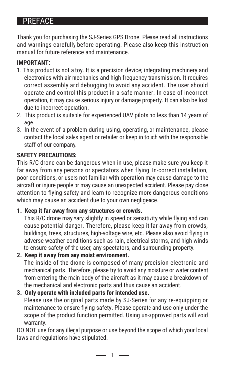 Thank you for purchasing the SJ-Series GPS Drone. Please read all instructions and warnings carefully before operating. Please also keep this instruction manual for future reference and maintenance.IMPORTANT:1. This product is not a toy. It is a precision device; integrating machinery and      electronics with air mechanics and high frequency transmission. It requires      correct assembly and debugging to avoid any accident. The user should      operate and control this product in a safe manner. In case of incorrect      operation, it may cause serious injury or damage property. It can also be lost      due to incorrect operation.2.  This product is suitable for experienced UAV pilots no less than 14 years of      age.3.  In the event of a problem during using, operating, or maintenance, please      contact the local sales agent or retailer or keep in touch with the responsible      staff of our company.SAFETY PRECAUTIONS:This R/C drone can be dangerous when in use, please make sure you keep it far away from any persons or spectators when flying. In-correct installation, poor conditions, or users not familiar with operation may cause damage to the aircraft or injure people or may cause an unexpected accident. Please pay close attention to flying safety and learn to recognize more dangerous conditions which may cause an accident due to your own negligence.1.  Keep it far away from any structures or crowds.     This R/C drone may vary slightly in speed or sensitivity while flying and can      cause potential danger. Therefore, please keep it far away from crowds,      buildings, trees, structures, high-voltage wire, etc. Please also avoid flying in      adverse weather conditions such as rain, electrical storms, and high winds      to ensure safety of the user, any spectators, and surrounding property.2.  Keep it away from any moist environment.     The inside of the drone is composed of many precision electronic and      mechanical parts. Therefore, please try to avoid any moisture or water content      from entering the main body of the aircraft as it may cause a breakdown of      the mechanical and electronic parts and thus cause an accident.3.  Only operate with included parts for intended use.     Please use the original parts made by SJ-Series for any re-equipping or      maintenance to ensure flying safety. Please operate and use only under the      scope of the product function permitted. Using un-approved parts will void      warranty.DO NOT use for any illegal purpose or use beyond the scope of which your local laws and regulations have stipulated.       1PREFACE