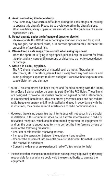 4.  Avoid controlling it independently.      New users may have certain difﬁculties during the early stages of learning       to operate this aircraft. Please try to avoid operating the aircraft alone.       When available, always operate this aircraft under the guidance of a more       experienced user.5.  Do not operate under the influence of drugs or alcohol.      Please operate this R/C drone according to your own state and flying skill.       Any fatigue, bad mental state, or incorrect operation may increase the       probability of accidental risk.6.  Please keep a safe range from aircraft when using top speed.      When the operator is flying in high speed, please keep the aircraft far from       the pilot and any surrounding persons or objects so as not to cause danger       or damage.7.  Store it in a cool, dry place.      The R/C drone is composed of material such as metal, ﬁber, plastic,       electronics, etc. Therefore, please keep it away from any heat source and       avoid prolonged exposure to direct sunlight. Excessive heat exposure can       cause distortion and damage.•  NOTE: This equipment has been tested and found to comply with the limits     for a Class B digital device, pursuant to part 15 of the FCC Rules. These limits     are designed to provide reasonable protection against harmful interference     in a residential installation. This equipment generates, uses and can radiate     radio frequency energy and, if not installed and used in accordance with the     instructions, may cause harmful interference to radio communications.•  However, there is no guarantee that interference will not occur in a particular     installation. If this equipment does cause harmful interfer-ence to radio or     television reception, which can be determined by turning the equipment off     and on, the user is encouraged to try to correct the interference by one or     more of the following measures:    • Reorient or relocate the receiving antenna.    • Increase the separation between the equipment and receiver.    • Connect the equipment into an outlet on a circuit different from that to which        the receiver is connected.    • Consult the dealer or an experienced radio/TV technician for help.•  Please note that changes or modiﬁcations not expressly approved by the party     responsible for compliance could void the use’s authority to operate the     equipment.         2