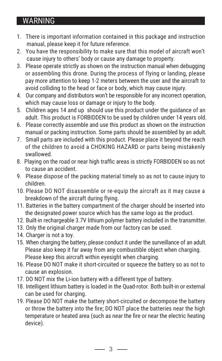 WARNING1.   There is important information contained in this package and instruction        manual, please keep it for future reference.2.   You have the responsibility to make sure that this model of aircraft won’t        cause injury to others’ body or cause any damage to property.3.   Please operate strictly as shown on the instruction manual when debugging       or assembling this drone. During the process of flying or landing, please       pay more attention to keep 1-2 meters between the user and the aircraft to       avoid colliding to the head or face or body, which may cause injury.4.   Our company and distributors won’t be responsible for any incorrect operation,       which may cause loss or damage or injury to the body.5.   Children ages 14 and up  should use this product under the guidance of an       adult. This product is FORBIDDEN to be used by children under 14 years old.6.   Please correctly assemble and use this product as shown on the instruction       manual or packing instruction. Some parts should be assembled by an adult. 7.   Small parts are included with this product. Please place it beyond the reach       of the children to avoid a CHOKING HAZARD or parts being mistakenly       swallowed.8.  Playing on the road or near high trafﬁc areas is strictly FORBIDDEN so as not       to cause an accident. 9.   Please dispose of the packing material timely so as not to cause injury to       children.10. Please DO NOT disassemble or re-equip the aircraft as it may cause a       breakdown of the aircraft during flying.11. Batteries in the battery compartment of the charger should be inserted into       the designated power source which has the same logo as the product.12. Built-in rechargeable 3.7V lithium polymer battery included in the transmitter.13. Only the original charger made from our factory can be used.14. Charger is not a toy.15. When charging the battery, please conduct it under the surveillance of an adult.       Please also keep it far away from any combustible object when charging.       Please keep this aircraft within eyesight when charging.16. Please DO NOT make it short-circuited or squeeze the battery so as not to       cause an explosion.17. DO NOT mix the Li-ion battery with a different type of battery.18. Intelligent lithium battery is loaded in the Quad-rotor. Both built-in or external       can be used for charging.19. Please DO NOT make the battery short-circuited or decompose the battery       or throw the battery into the ﬁre; DO NOT place the batteries near the high       temperature or heated area (such as near the ﬁre or near the electric heating       device).  3