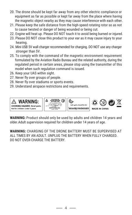   WARNING: CHARGING OF THE DRONE BATTERY MUST BE SUPERVISED AT ALL TIMES BY AN ADULT. UNPLUG THE BATTERY WHEN FULLY CHARGED. DO NOT OVER-CHARGE THE BATTERY. 420. The drone should be kept far away from any other electric compliance or       equipment as far as possible or kept far away from the place where having       the magnetic object nearby as they may cause interference with each other.21. Please keep the safe distance from the high-speed rotating rotor so as not       to cause twisted or danger of being wounded or being cut.22. Engine will heat up. Please DO NOT touch it to avoid being burned or injured.23. Please DO NOT close this product to your ear as it may cause injury to your        hearing.24. Mini USB 5V wall charger recommended for charging. DO NOT use any charger        stronger than 5V.25. To comply with the command of the magnetic environment requirement       formulated by the Aviation Radio Bureau and the related authority, during the       regulated period in certain areas, please stop using the transmitter of this       model when such regulation command is issued.26. Keep your UAS within sight.27. Never fly over groups of people.28. Never fly over stadiums or sports events.29. Understand airspace restrictions and requirements.                                               WARNING: Product should only be used by adults and children 14 years and older.Adult supervision required for children under 14 years of age.