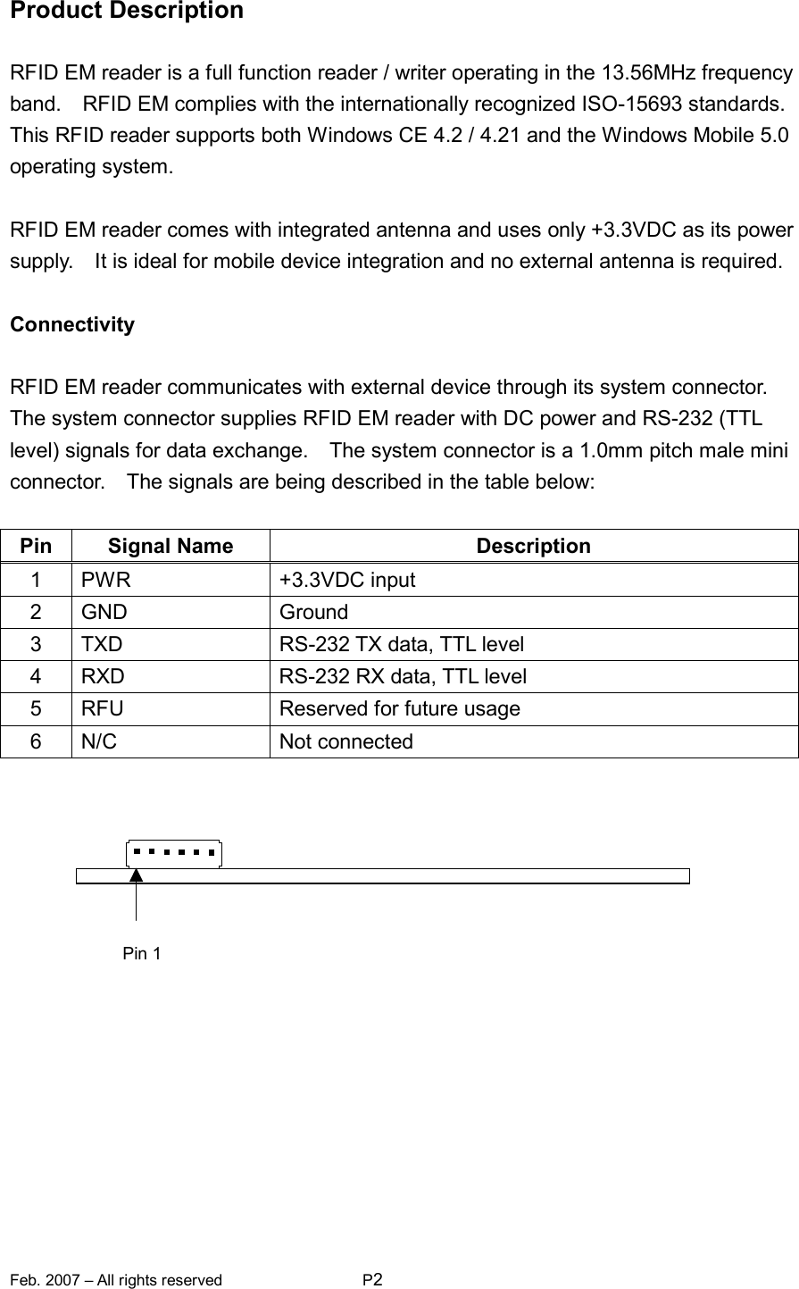 Feb. 2007 – All rights reserved  P2   Product Description  RFID EM reader is a full function reader / writer operating in the 13.56MHz frequency band.    RFID EM complies with the internationally recognized ISO-15693 standards.   This RFID reader supports both Windows CE 4.2 / 4.21 and the Windows Mobile 5.0 operating system.  RFID EM reader comes with integrated antenna and uses only +3.3VDC as its power supply.    It is ideal for mobile device integration and no external antenna is required.  Connectivity  RFID EM reader communicates with external device through its system connector.   The system connector supplies RFID EM reader with DC power and RS-232 (TTL level) signals for data exchange.    The system connector is a 1.0mm pitch male mini connector.    The signals are being described in the table below:  Pin  Signal Name  Description 1  PWR  +3.3VDC input 2  GND  Ground 3  TXD  RS-232 TX data, TTL level 4  RXD  RS-232 RX data, TTL level 5  RFU  Reserved for future usage 6  N/C  Not connected      Pin 1 