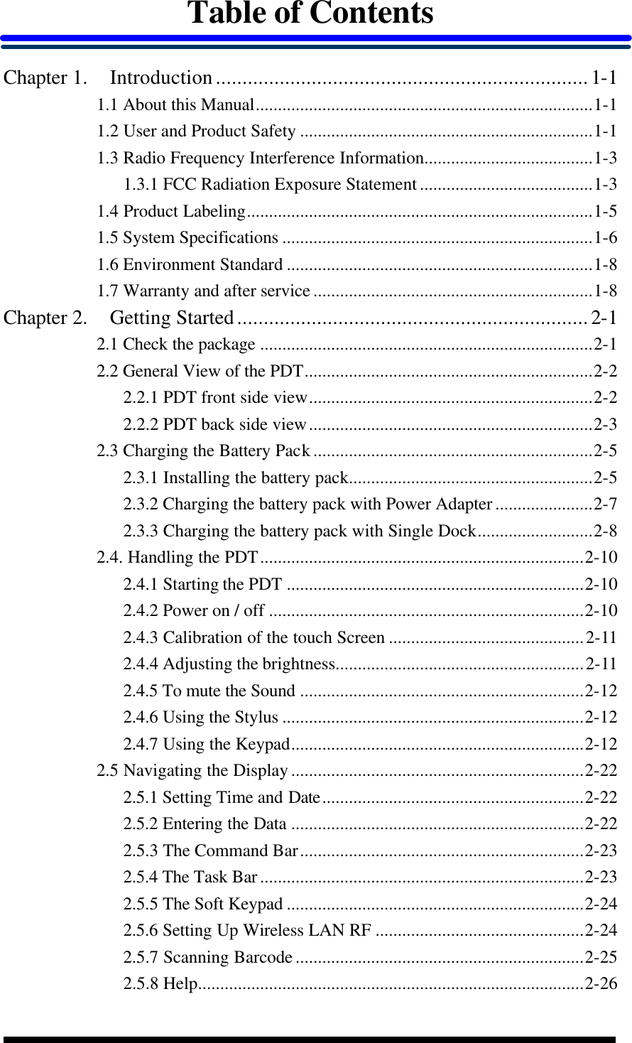  Table of Contents  Chapter 1. Introduction......................................................................1-1 1.1 About this Manual............................................................................1-1 1.2 User and Product Safety ..................................................................1-1 1.3 Radio Frequency Interference Information......................................1-3 1.3.1 FCC Radiation Exposure Statement.......................................1-3 1.4 Product Labeling..............................................................................1-5 1.5 System Specifications ......................................................................1-6 1.6 Environment Standard .....................................................................1-8 1.7 Warranty and after service...............................................................1-8 Chapter 2. Getting Started..................................................................2-1 2.1 Check the package ...........................................................................2-1 2.2 General View of the PDT.................................................................2-2 2.2.1 PDT front side view................................................................2-2 2.2.2 PDT back side view................................................................2-3 2.3 Charging the Battery Pack...............................................................2-5 2.3.1 Installing the battery pack.......................................................2-5 2.3.2 Charging the battery pack with Power Adapter......................2-7 2.3.3 Charging the battery pack with Single Dock..........................2-8 2.4. Handling the PDT.........................................................................2-10 2.4.1 Starting the PDT ...................................................................2-10 2.4.2 Power on / off .......................................................................2-10 2.4.3 Calibration of the touch Screen ............................................2-11 2.4.4 Adjusting the brightness........................................................2-11 2.4.5 To mute the Sound ................................................................2-12 2.4.6 Using the Stylus ....................................................................2-12 2.4.7 Using the Keypad..................................................................2-12 2.5 Navigating the Display..................................................................2-22 2.5.1 Setting Time and Date...........................................................2-22 2.5.2 Entering the Data ..................................................................2-22 2.5.3 The Command Bar................................................................2-23 2.5.4 The Task Bar.........................................................................2-23 2.5.5 The Soft Keypad ...................................................................2-24 2.5.6 Setting Up Wireless LAN RF ...............................................2-24 2.5.7 Scanning Barcode.................................................................2-25 2.5.8 Help.......................................................................................2-26 