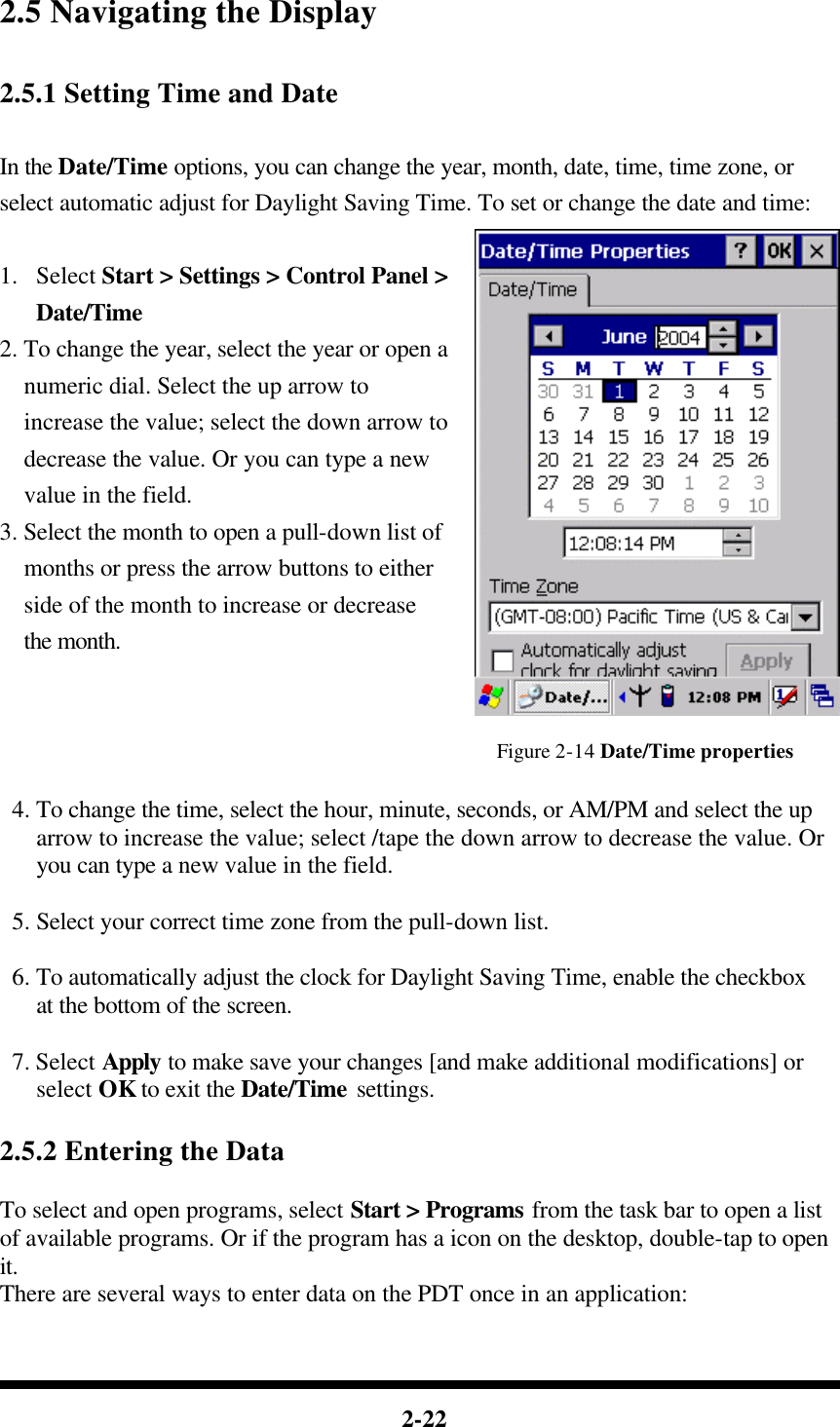  2-22  2.5 Navigating the Display  2.5.1 Setting Time and Date  In the Date/Time options, you can change the year, month, date, time, time zone, or select automatic adjust for Daylight Saving Time. To set or change the date and time:  1.  Select Start &gt; Settings &gt; Control Panel &gt; Date/Time 2. To change the year, select the year or open a numeric dial. Select the up arrow to increase the value; select the down arrow to decrease the value. Or you can type a new value in the field. 3. Select the month to open a pull-down list of months or press the arrow buttons to either side of the month to increase or decrease the month.   Figure 2-14 Date/Time properties   4. To change the time, select the hour, minute, seconds, or AM/PM and select the up arrow to increase the value; select /tape the down arrow to decrease the value. Or you can type a new value in the field.   5. Select your correct time zone from the pull-down list.   6. To automatically adjust the clock for Daylight Saving Time, enable the checkbox at the bottom of the screen.   7. Select Apply to make save your changes [and make additional modifications] or select OK to exit the Date/Time settings.  2.5.2 Entering the Data  To select and open programs, select Start &gt; Programs from the task bar to open a list of available programs. Or if the program has a icon on the desktop, double-tap to open it. There are several ways to enter data on the PDT once in an application:  