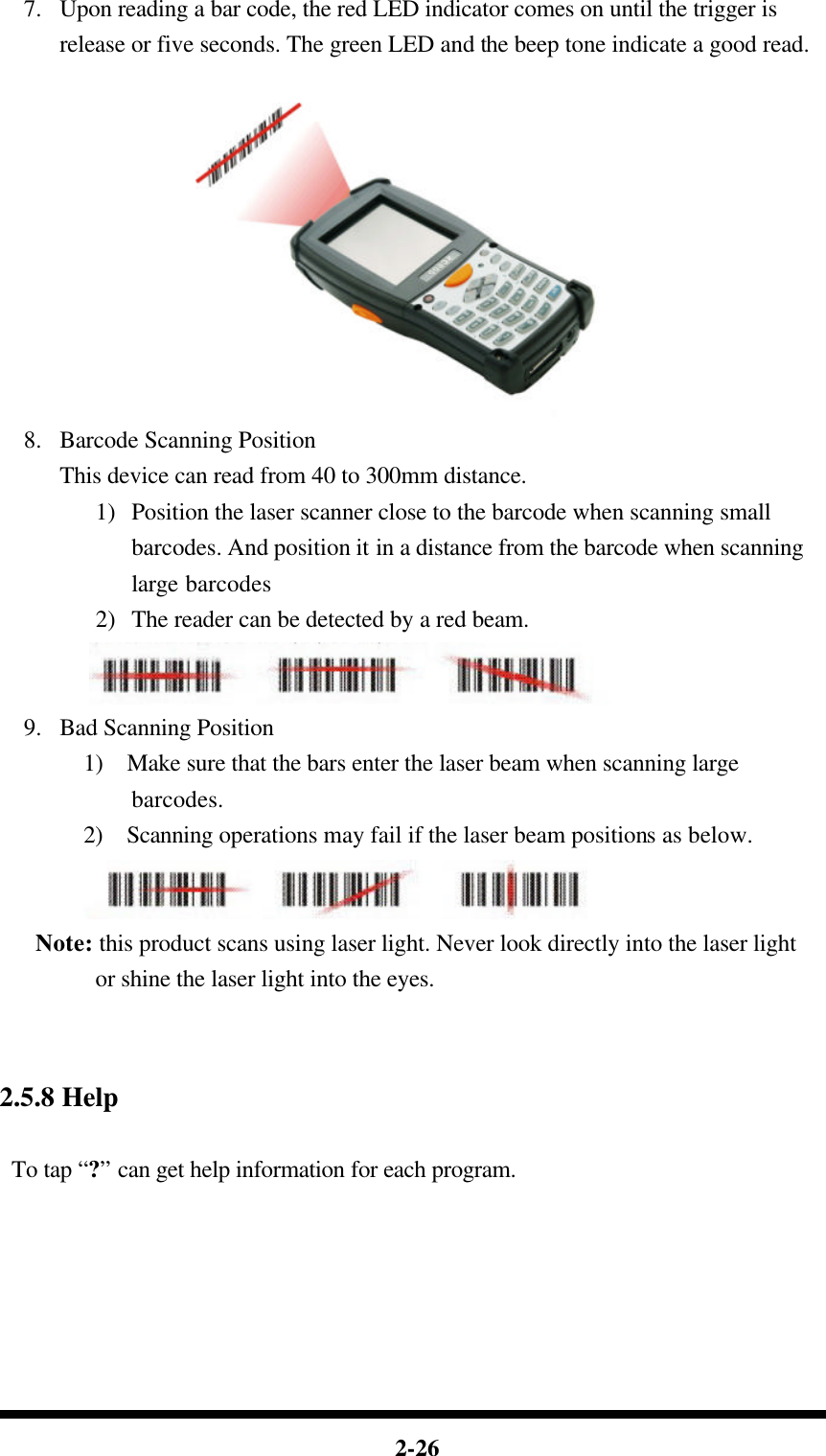  2-26 7.  Upon reading a bar code, the red LED indicator comes on until the trigger is release or five seconds. The green LED and the beep tone indicate a good read.   8.  Barcode Scanning Position This device can read from 40 to 300mm distance. 1) Position the laser scanner close to the barcode when scanning small barcodes. And position it in a distance from the barcode when scanning large barcodes 2) The reader can be detected by a red beam.  9.  Bad Scanning Position 1)  Make sure that the bars enter the laser beam when scanning large barcodes. 2)  Scanning operations may fail if the laser beam positions as below.  Note: this product scans using laser light. Never look directly into the laser light or shine the laser light into the eyes.    2.5.8 Help  To tap “?” can get help information for each program.      