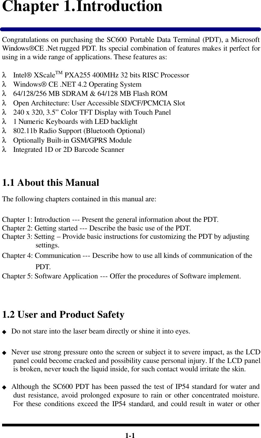  1-1 Chapter 1. Introduction  Congratulations on purchasing the SC600 Portable Data Terminal (PDT), a Microsoft Windows®CE .Net rugged PDT. Its special combination of features makes it perfect for using in a wide range of applications. These features as:    λ Intel® XScaleTM PXA255 400MHz 32 bits RISC Processor λ Windows® CE .NET 4.2 Operating System λ 64/128/256 MB SDRAM &amp; 64/128 MB Flash ROM λ Open Architecture: User Accessible SD/CF/PCMCIA Slot λ 240 x 320, 3.5” Color TFT Display with Touch Panel λ 1 Numeric Keyboards with LED backlight λ 802.11b Radio Support (Bluetooth Optional) λ Optionally Built-in GSM/GPRS Module λ Integrated 1D or 2D Barcode Scanner   1.1 About this Manual The following chapters contained in this manual are:  Chapter 1: Introduction --- Present the general information about the PDT. Chapter 2: Getting started --- Describe the basic use of the PDT. Chapter 3: Setting – Provide basic instructions for customizing the PDT by adjusting settings. Chapter 4: Communication --- Describe how to use all kinds of communication of the PDT. Chapter 5: Software Application --- Offer the procedures of Software implement.   1.2 User and Product Safety ◆ Do not stare into the laser beam directly or shine it into eyes.  ◆ Never use strong pressure onto the screen or subject it to severe impact, as the LCD panel could become cracked and possibility cause personal injury. If the LCD panel is broken, never touch the liquid inside, for such contact would irritate the skin.  ◆ Although the SC600 PDT has been passed the test of IP54 standard for water and dust resistance, avoid prolonged exposure to rain or other concentrated moisture. For these conditions exceed the IP54 standard, and could result in water or other 