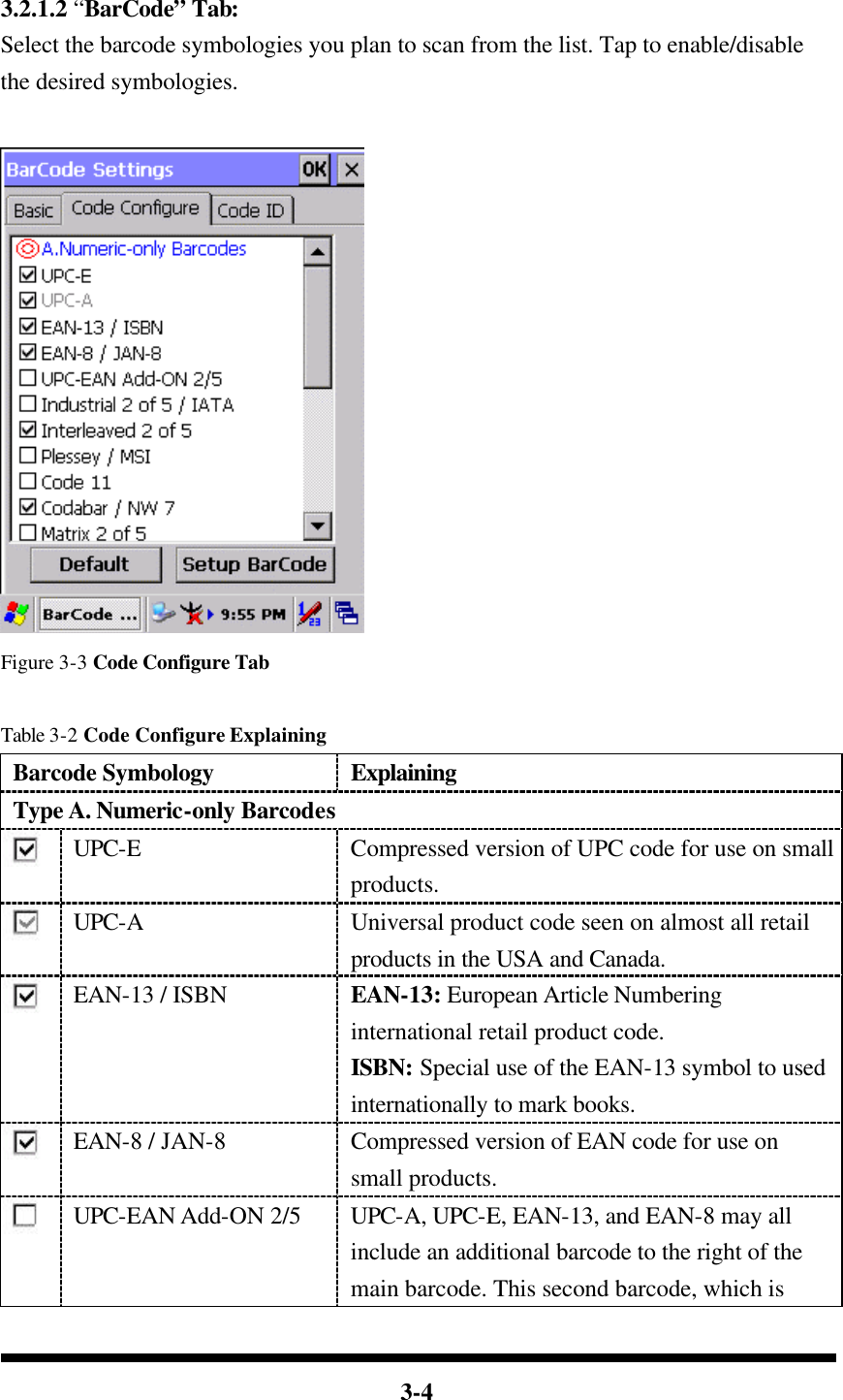  3-4   3.2.1.2 “BarCode” Tab: Select the barcode symbologies you plan to scan from the list. Tap to enable/disable the desired symbologies.   Figure 3-3 Code Configure Tab  Table 3-2 Code Configure Explaining Barcode Symbology Explaining Type A. Numeric-only Barcodes  UPC-E Compressed version of UPC code for use on small products.  UPC-A Universal product code seen on almost all retail products in the USA and Canada.  EAN-13 / ISBN EAN-13: European Article Numbering international retail product code. ISBN: Special use of the EAN-13 symbol to used internationally to mark books.  EAN-8 / JAN-8 Compressed version of EAN code for use on small products.  UPC-EAN Add-ON 2/5 UPC-A, UPC-E, EAN-13, and EAN-8 may all include an additional barcode to the right of the main barcode. This second barcode, which is 