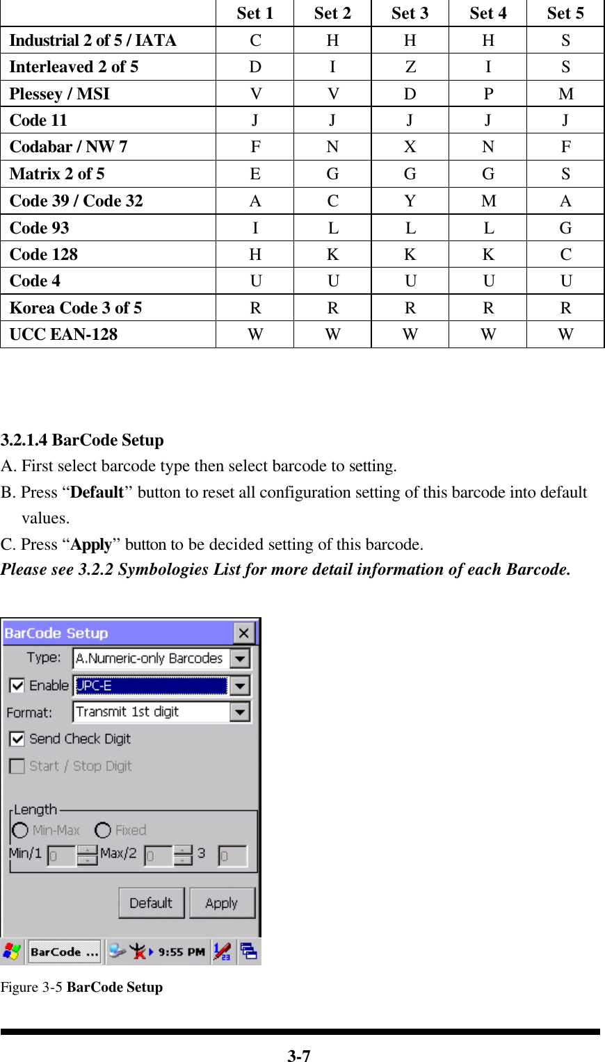  3-7  Set 1 Set 2 Set 3 Set 4 Set 5 Industrial 2 of 5 / IATA C H H H S Interleaved 2 of 5 D I Z I S Plessey / MSI V V D P M Code 11 J J J J J Codabar / NW 7 F N X N F Matrix 2 of 5 E G G G S Code 39 / Code 32 A C Y M A Code 93 I L L L G Code 128 H K K K C Code 4 U U U U U Korea Code 3 of 5 R R R R R UCC EAN-128  W W W W W    3.2.1.4 BarCode Setup A. First select barcode type then select barcode to setting. B. Press “Default” button to reset all configuration setting of this barcode into default values. C. Press “Apply” button to be decided setting of this barcode. Please see 3.2.2 Symbologies List for more detail information of each Barcode.   Figure 3-5 BarCode Setup 