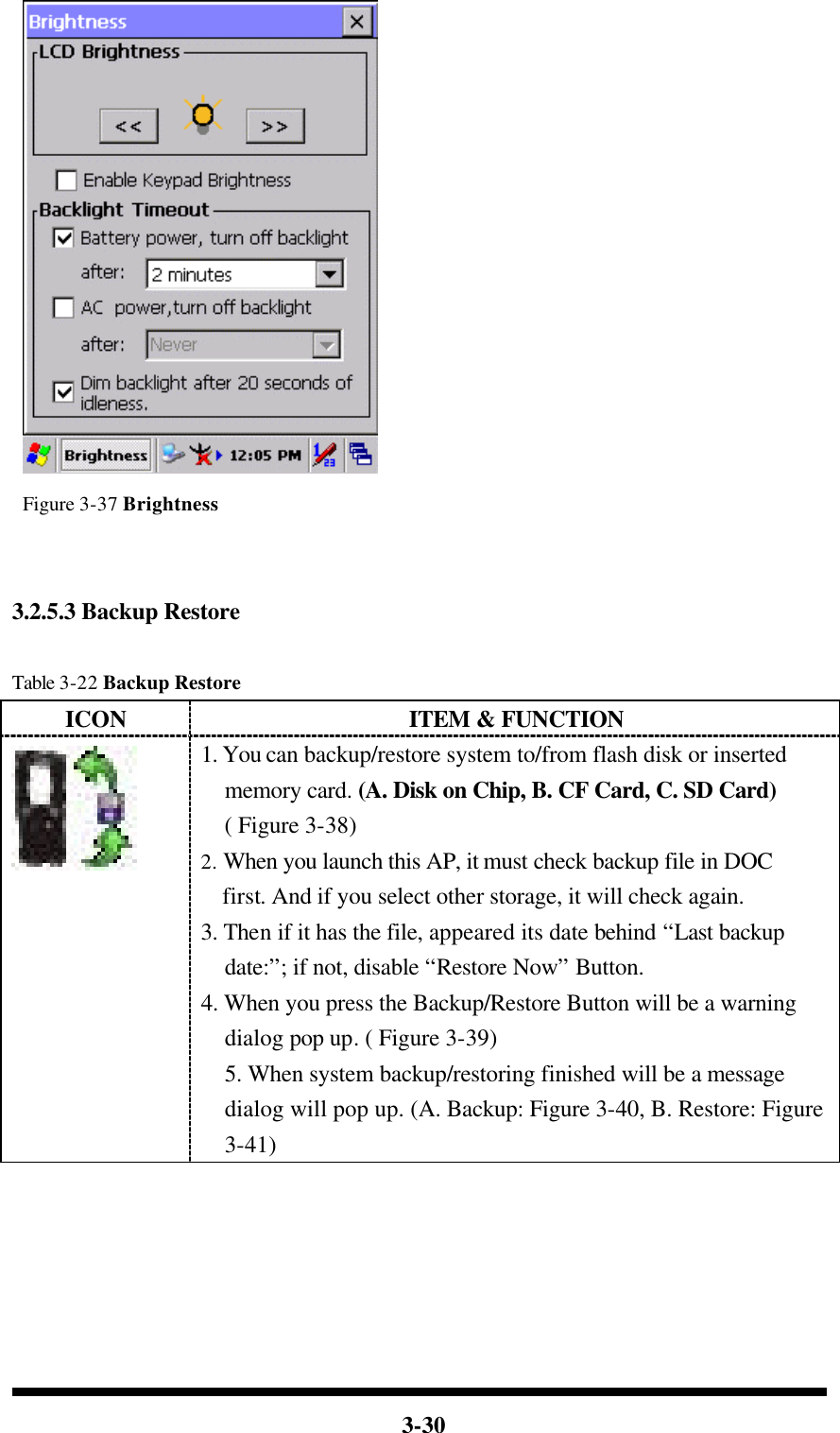  3-30   Figure 3-37 Brightness     3.2.5.3 Backup Restore  Table 3-22 Backup Restore ICON ITEM &amp; FUNCTION  1. You can backup/restore system to/from flash disk or inserted memory card. (A. Disk on Chip, B. CF Card, C. SD Card) ( Figure 3-38) 2. When you launch this AP, it must check backup file in DOC first. And if you select other storage, it will check again. 3. Then if it has the file, appeared its date behind “Last backup date:”; if not, disable “Restore Now” Button. 4. When you press the Backup/Restore Button will be a warning dialog pop up. ( Figure 3-39) 5. When system backup/restoring finished will be a message dialog will pop up. (A. Backup: Figure 3-40, B. Restore: Figure 3-41) 