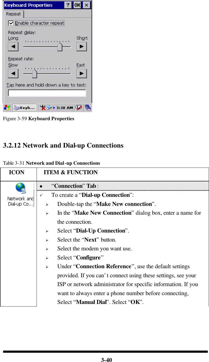  3-40  Figure 3-59 Keyboard Properties   3.2.12 Network and Dial-up Connections  Table 3-31 Network and Dial-up Connections   ICON  ITEM &amp; FUNCTION l “Connection” Tab :    ü To create a “Dial-up Connection”: Ø Double-tap the “Make New connection”. Ø In the “Make New Connection” dialog box, enter a name for the connection. Ø Select “Dial-Up Connection”. Ø Select the “Next” button. Ø Select the modem you want use. Ø Select “Configure” Ø Under “Connection Reference”, use the default settings provided. If you can’t connect using these settings, see your ISP or network administrator for specific information. If you want to always enter a phone number before connecting, Select “Manual Dial”. Select “OK”. 