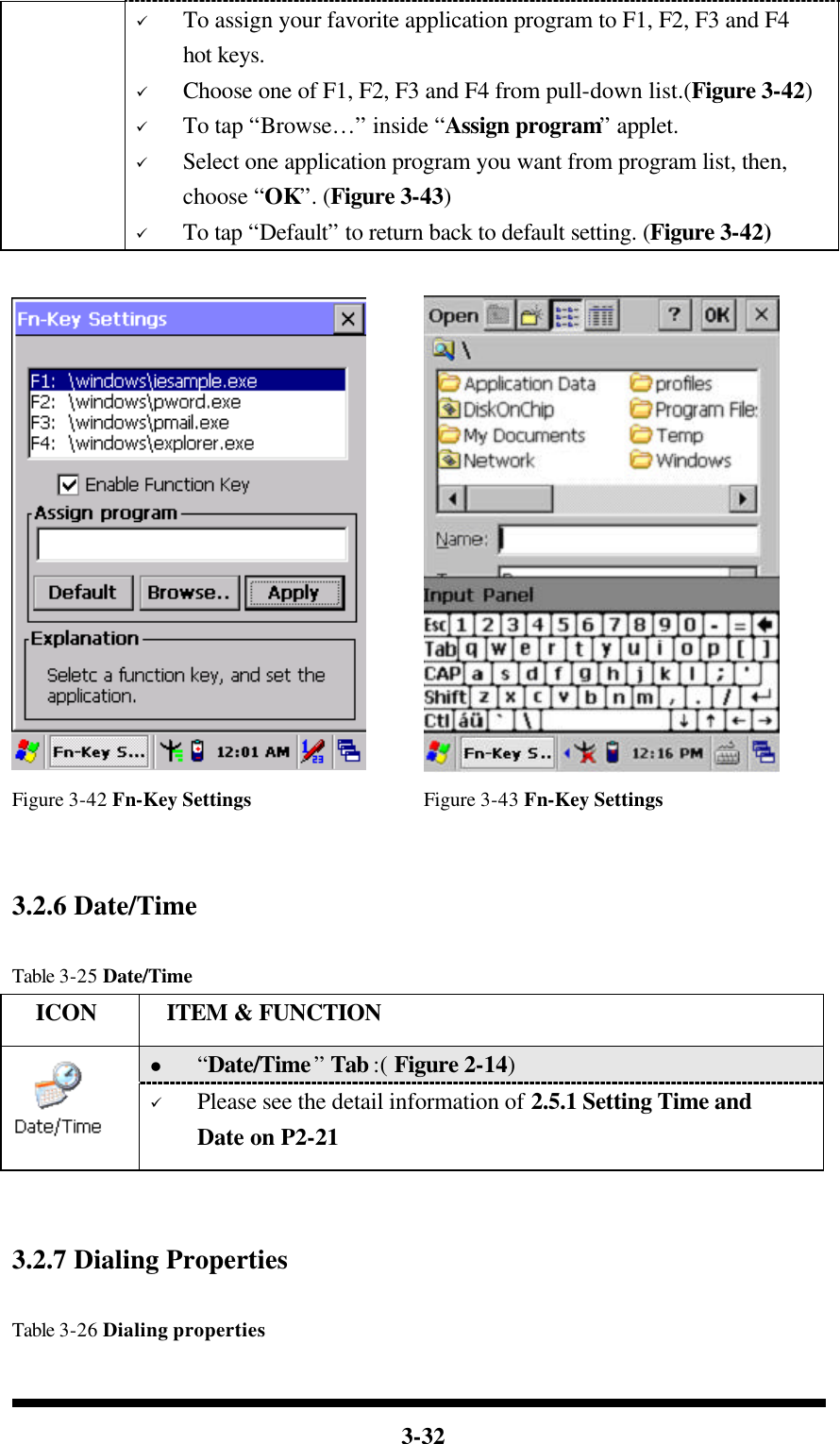  3-32  ü To assign your favorite application program to F1, F2, F3 and F4 hot keys. ü Choose one of F1, F2, F3 and F4 from pull-down list.(Figure 3-42) ü To tap “Browse…” inside “Assign program” applet. ü Select one application program you want from program list, then, choose “OK”. (Figure 3-43) ü To tap “Default” to return back to default setting. (Figure 3-42)    Figure 3-42 Fn-Key Settings Figure 3-43 Fn-Key Settings   3.2.6 Date/Time  Table 3-25 Date/Time   ICON  ITEM &amp; FUNCTION l “Date/Time” Tab :( Figure 2-14)    ü Please see the detail information of 2.5.1 Setting Time and Date on P2-21    3.2.7 Dialing Properties  Table 3-26 Dialing properties 