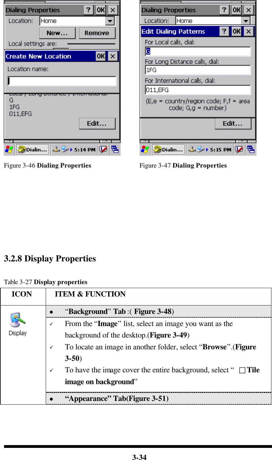  3-34       Figure 3-46 Dialing Properties Figure 3-47 Dialing Properties        3.2.8 Display Properties  Table 3-27 Display properties   ICON  ITEM &amp; FUNCTION l “Background” Tab :( Figure 3-48)   ü From the “Image” list, select an image you want as the background of the desktop.(Figure 3-49) ü To locate an image in another folder, select “Browse”.(Figure 3-50) ü To have the image cover the entire background, select “  □Tile image on background”   l “Appearance” Tab(Figure 3-51) 