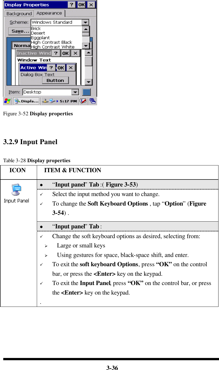  3-36      Figure 3-52 Display properties     3.2.9 Input Panel  Table 3-28 Display properties   ICON  ITEM &amp; FUNCTION l “Input panel” Tab :( Figure 3-53)   ü Select the input method you want to change. ü To change the Soft Keyboard Options , tap “Option” (Figure 3-54) . l “Input panel” Tab :    ü Change the soft keyboard options as desired, selecting from: Ø Large or small keys Ø Using gestures for space, black-space shift, and enter. ü To exit the soft keyboard Options, press “OK” on the control bar, or press the &lt;Enter&gt; key on the keypad. ü To exit the Input Panel, press “OK” on the control bar, or press the &lt;Enter&gt; key on the keypad. .  