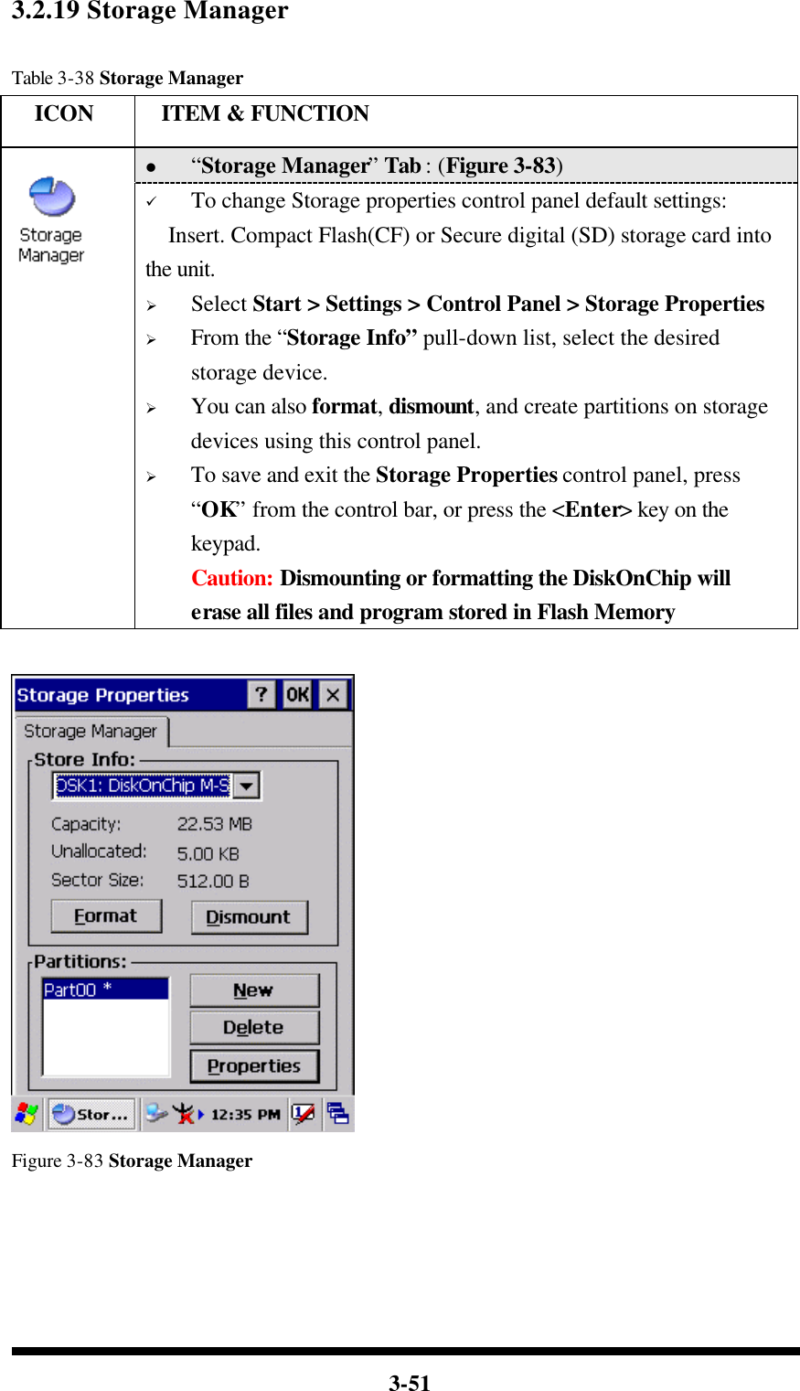  3-51 3.2.19 Storage Manager  Table 3-38 Storage Manager   ICON  ITEM &amp; FUNCTION l “Storage Manager” Tab : (Figure 3-83)  ü To change Storage properties control panel default settings: Insert. Compact Flash(CF) or Secure digital (SD) storage card into the unit. Ø Select Start &gt; Settings &gt; Control Panel &gt; Storage Properties Ø From the “Storage Info” pull-down list, select the desired storage device. Ø You can also format, dismount, and create partitions on storage devices using this control panel. Ø To save and exit the Storage Properties control panel, press “OK” from the control bar, or press the &lt;Enter&gt; key on the keypad. Caution: Dismounting or formatting the DiskOnChip will erase all files and program stored in Flash Memory     Figure 3-83 Storage Manager     