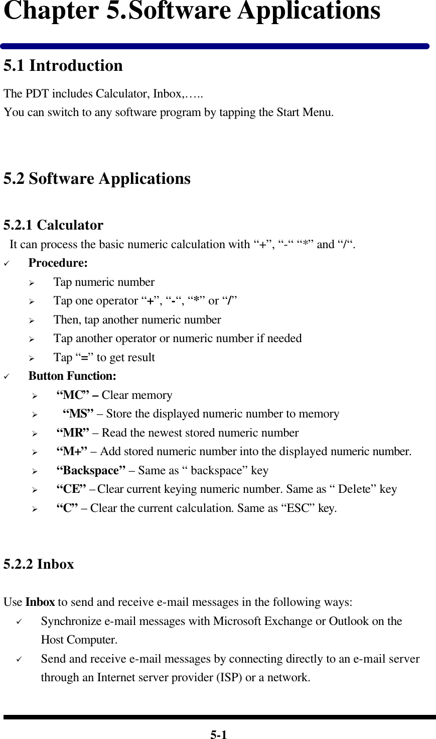  5-1 Chapter 5. Software Applications 5.1 Introduction The PDT includes Calculator, Inbox,….. You can switch to any software program by tapping the Start Menu.   5.2 Software Applications  5.2.1 Calculator  It can process the basic numeric calculation with “+”, “-“ “*” and “/“. ü Procedure: Ø Tap numeric number   Ø Tap one operator “+”, “-“, “*” or “/”   Ø Then, tap another numeric number Ø Tap another operator or numeric number if needed Ø Tap “=” to get result ü Button Function: Ø “MC” – Clear memory Ø  “MS” – Store the displayed numeric number to memory Ø “MR” – Read the newest stored numeric number Ø “M+” – Add stored numeric number into the displayed numeric number. Ø “Backspace” – Same as “ backspace” key Ø “CE” – Clear current keying numeric number. Same as “ Delete” key Ø “C” – Clear the current calculation. Same as “ESC” key.   5.2.2 Inbox    Use Inbox to send and receive e-mail messages in the following ways: ü Synchronize e-mail messages with Microsoft Exchange or Outlook on the Host Computer. ü Send and receive e-mail messages by connecting directly to an e-mail server through an Internet server provider (ISP) or a network. 