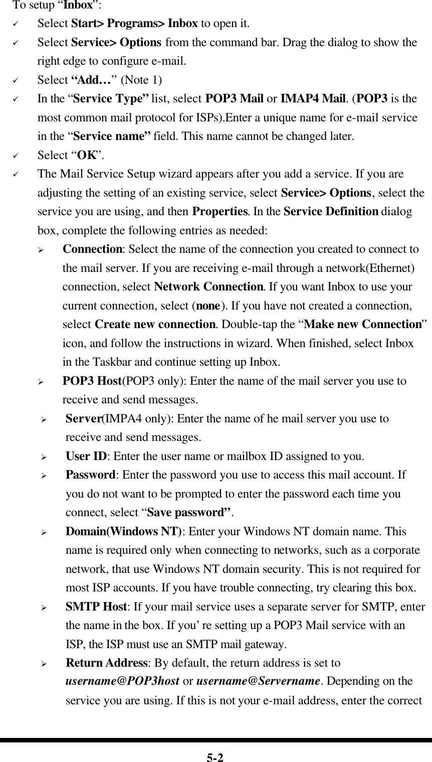  5-2 To setup “Inbox”: ü Select Start&gt; Programs&gt; Inbox to open it. ü Select Service&gt; Options from the command bar. Drag the dialog to show the right edge to configure e-mail. ü Select “Add… ” (Note 1) ü In the “Service Type” list, select POP3 Mail or IMAP4 Mail. (POP3 is the most common mail protocol for ISPs).Enter a unique name for e-mail service in the “Service name” field. This name cannot be changed later. ü Select “OK”. ü The Mail Service Setup wizard appears after you add a service. If you are adjusting the setting of an existing service, select Service&gt; Options, select the service you are using, and then Properties. In the Service Definition dialog box, complete the following entries as needed: Ø Connection: Select the name of the connection you created to connect to the mail server. If you are receiving e-mail through a network(Ethernet) connection, select Network Connection. If you want Inbox to use your current connection, select (none). If you have not created a connection, select Create new connection. Double-tap the “Make new Connection” icon, and follow the instructions in wizard. When finished, select Inbox in the Taskbar and continue setting up Inbox. Ø POP3 Host(POP3 only): Enter the name of the mail server you use to receive and send messages. Ø Server(IMPA4 only): Enter the name of he mail server you use to receive and send messages. Ø User ID: Enter the user name or mailbox ID assigned to you. Ø Password: Enter the password you use to access this mail account. If you do not want to be prompted to enter the password each time you connect, select “Save password”. Ø Domain(Windows NT): Enter your Windows NT domain name. This name is required only when connecting to networks, such as a corporate network, that use Windows NT domain security. This is not required for most ISP accounts. If you have trouble connecting, try clearing this box. Ø SMTP Host: If your mail service uses a separate server for SMTP, enter the name in the box. If you’re setting up a POP3 Mail service with an ISP, the ISP must use an SMTP mail gateway. Ø Return Address: By default, the return address is set to username@POP3host or username@Servername. Depending on the service you are using. If this is not your e-mail address, enter the correct 