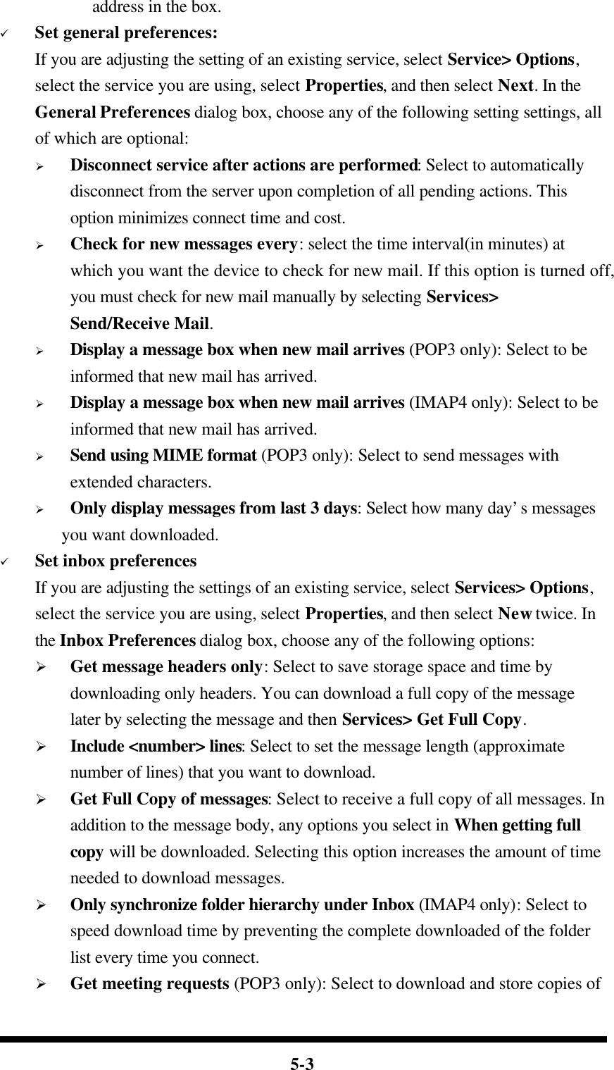  5-3 address in the box. ü Set general preferences: If you are adjusting the setting of an existing service, select Service&gt; Options, select the service you are using, select Properties, and then select Next. In the General Preferences dialog box, choose any of the following setting settings, all of which are optional: Ø Disconnect service after actions are performed: Select to automatically disconnect from the server upon completion of all pending actions. This option minimizes connect time and cost. Ø Check for new messages every: select the time interval(in minutes) at which you want the device to check for new mail. If this option is turned off, you must check for new mail manually by selecting Services&gt; Send/Receive Mail. Ø Display a message box when new mail arrives (POP3 only): Select to be informed that new mail has arrived. Ø Display a message box when new mail arrives (IMAP4 only): Select to be informed that new mail has arrived. Ø Send using MIME format (POP3 only): Select to send messages with extended characters. Ø Only display messages from last 3 days: Select how many day’s messages   you want downloaded. ü Set inbox preferences If you are adjusting the settings of an existing service, select Services&gt; Options, select the service you are using, select Properties, and then select New twice. In the Inbox Preferences dialog box, choose any of the following options: Ø Get message headers only: Select to save storage space and time by downloading only headers. You can download a full copy of the message later by selecting the message and then Services&gt; Get Full Copy. Ø Include &lt;number&gt; lines: Select to set the message length (approximate number of lines) that you want to download. Ø Get Full Copy of messages: Select to receive a full copy of all messages. In addition to the message body, any options you select in When getting full copy will be downloaded. Selecting this option increases the amount of time needed to download messages. Ø Only synchronize folder hierarchy under Inbox (IMAP4 only): Select to speed download time by preventing the complete downloaded of the folder list every time you connect. Ø Get meeting requests (POP3 only): Select to download and store copies of 