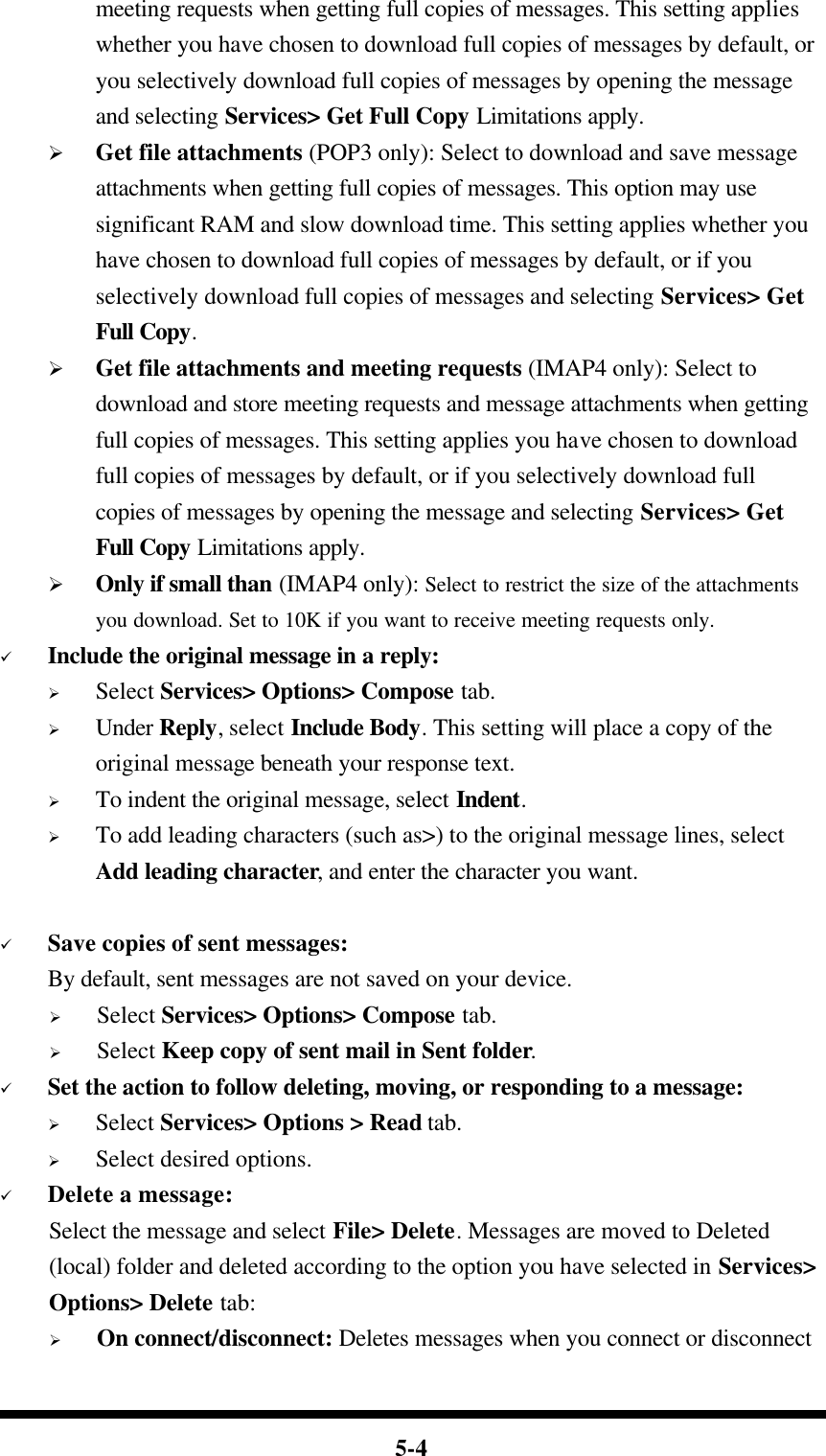  5-4 meeting requests when getting full copies of messages. This setting applies whether you have chosen to download full copies of messages by default, or you selectively download full copies of messages by opening the message and selecting Services&gt; Get Full Copy Limitations apply. Ø Get file attachments (POP3 only): Select to download and save message attachments when getting full copies of messages. This option may use significant RAM and slow download time. This setting applies whether you have chosen to download full copies of messages by default, or if you selectively download full copies of messages and selecting Services&gt; Get Full Copy. Ø Get file attachments and meeting requests (IMAP4 only): Select to download and store meeting requests and message attachments when getting full copies of messages. This setting applies you have chosen to download full copies of messages by default, or if you selectively download full copies of messages by opening the message and selecting Services&gt; Get Full Copy Limitations apply. Ø Only if small than (IMAP4 only): Select to restrict the size of the attachments you download. Set to 10K if you want to receive meeting requests only.   ü Include the original message in a reply: Ø Select Services&gt; Options&gt; Compose tab. Ø Under Reply, select Include Body. This setting will place a copy of the original message beneath your response text. Ø To indent the original message, select Indent. Ø To add leading characters (such as&gt;) to the original message lines, select Add leading character, and enter the character you want.  ü Save copies of sent messages: By default, sent messages are not saved on your device. Ø Select Services&gt; Options&gt; Compose tab. Ø Select Keep copy of sent mail in Sent folder. ü Set the action to follow deleting, moving, or responding to a message: Ø Select Services&gt; Options &gt; Read tab. Ø Select desired options. ü Delete a message: Select the message and select File&gt; Delete. Messages are moved to Deleted (local) folder and deleted according to the option you have selected in Services&gt; Options&gt; Delete tab: Ø On connect/disconnect: Deletes messages when you connect or disconnect 