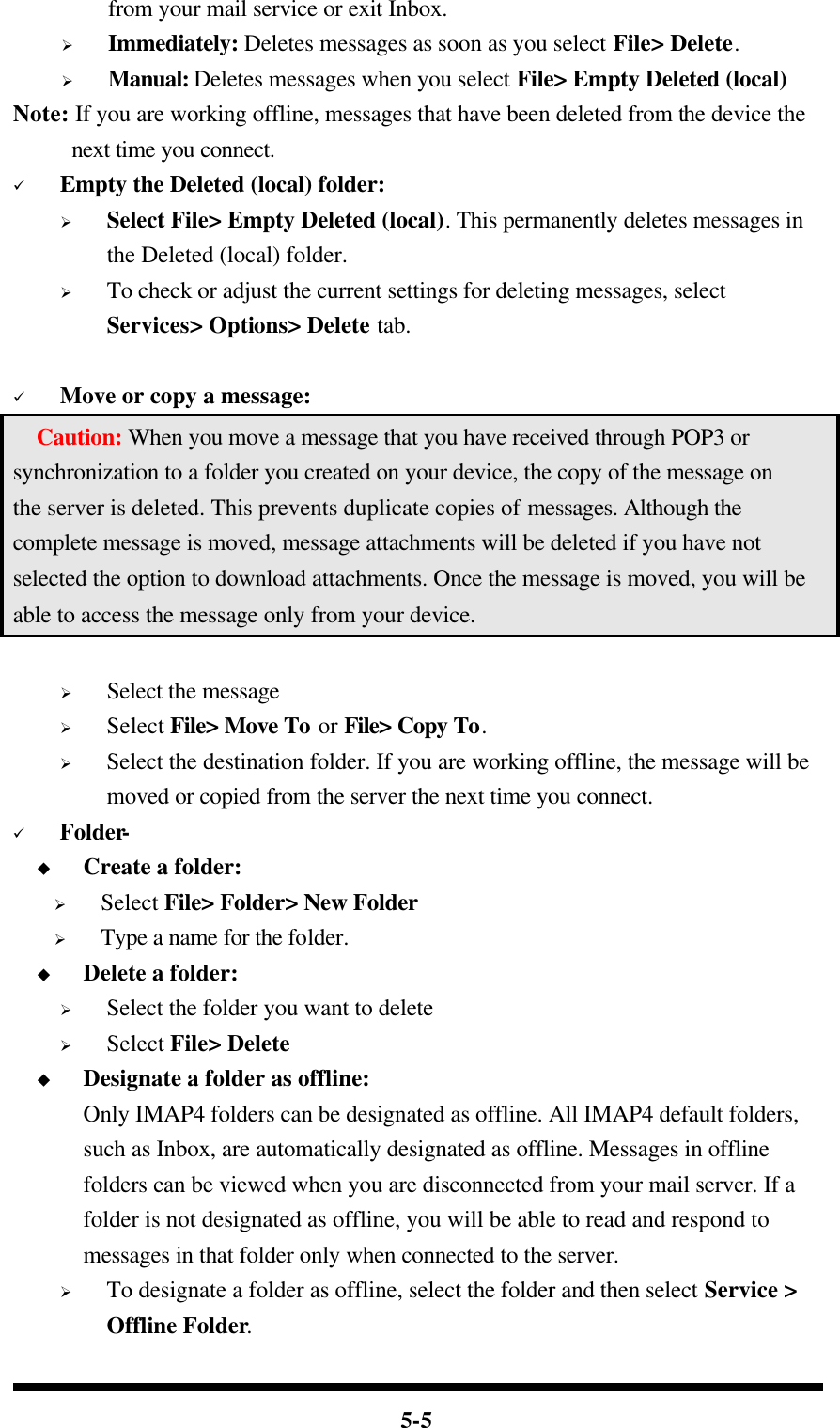  5-5 from your mail service or exit Inbox. Ø Immediately: Deletes messages as soon as you select File&gt; Delete. Ø Manual: Deletes messages when you select File&gt; Empty Deleted (local) Note: If you are working offline, messages that have been deleted from the device the next time you connect. ü Empty the Deleted (local) folder: Ø Select File&gt; Empty Deleted (local). This permanently deletes messages in the Deleted (local) folder. Ø To check or adjust the current settings for deleting messages, select Services&gt; Options&gt; Delete tab.  ü Move or copy a message:   Caution: When you move a message that you have received through POP3 or synchronization to a folder you created on your device, the copy of the message on the server is deleted. This prevents duplicate copies of messages. Although the complete message is moved, message attachments will be deleted if you have not selected the option to download attachments. Once the message is moved, you will be able to access the message only from your device.  Ø Select the message Ø Select File&gt; Move To or File&gt; Copy To. Ø Select the destination folder. If you are working offline, the message will be moved or copied from the server the next time you connect. ü Folder- u Create a folder: Ø Select File&gt; Folder&gt; New Folder Ø Type a name for the folder. u Delete a folder: Ø Select the folder you want to delete Ø Select File&gt; Delete u Designate a folder as offline: Only IMAP4 folders can be designated as offline. All IMAP4 default folders, such as Inbox, are automatically designated as offline. Messages in offline folders can be viewed when you are disconnected from your mail server. If a folder is not designated as offline, you will be able to read and respond to messages in that folder only when connected to the server. Ø To designate a folder as offline, select the folder and then select Service &gt; Offline Folder. 