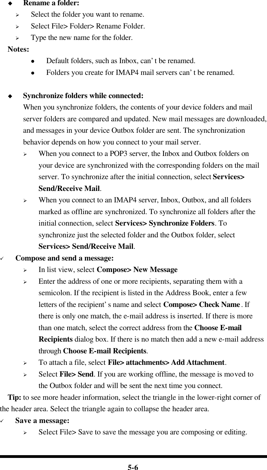  5-6 u Rename a folder: Ø Select the folder you want to rename. Ø Select File&gt; Folder&gt; Rename Folder. Ø Type the new name for the folder.   Notes: l Default folders, such as Inbox, can’t be renamed. l Folders you create for IMAP4 mail servers can’t be renamed.  u Synchronize folders while connected: When you synchronize folders, the contents of your device folders and mail server folders are compared and updated. New mail messages are downloaded, and messages in your device Outbox folder are sent. The synchronization behavior depends on how you connect to your mail server. Ø When you connect to a POP3 server, the Inbox and Outbox folders on your device are synchronized with the corresponding folders on the mail server. To synchronize after the initial connection, select Services&gt; Send/Receive Mail. Ø When you connect to an IMAP4 server, Inbox, Outbox, and all folders marked as offline are synchronized. To synchronize all folders after the initial connection, select Services&gt; Synchronize Folders. To synchronize just the selected folder and the Outbox folder, select Services&gt; Send/Receive Mail. ü Compose and send a message: Ø In list view, select Compose&gt; New Message Ø Enter the address of one or more recipients, separating them with a semicolon. If the recipient is listed in the Address Book, enter a few letters of the recipient’s name and select Compose&gt; Check Name. If there is only one match, the e-mail address is inserted. If there is more than one match, select the correct address from the Choose E-mail Recipients dialog box. If there is no match then add a new e-mail address through Choose E-mail Recipients. Ø To attach a file, select File&gt; attachments&gt; Add Attachment. Ø Select File&gt; Send. If you are working offline, the message is moved to the Outbox folder and will be sent the next time you connect.   Tip: to see more header information, select the triangle in the lower-right corner of the header area. Select the triangle again to collapse the header area. ü Save a message: Ø Select File&gt; Save to save the message you are composing or editing. 