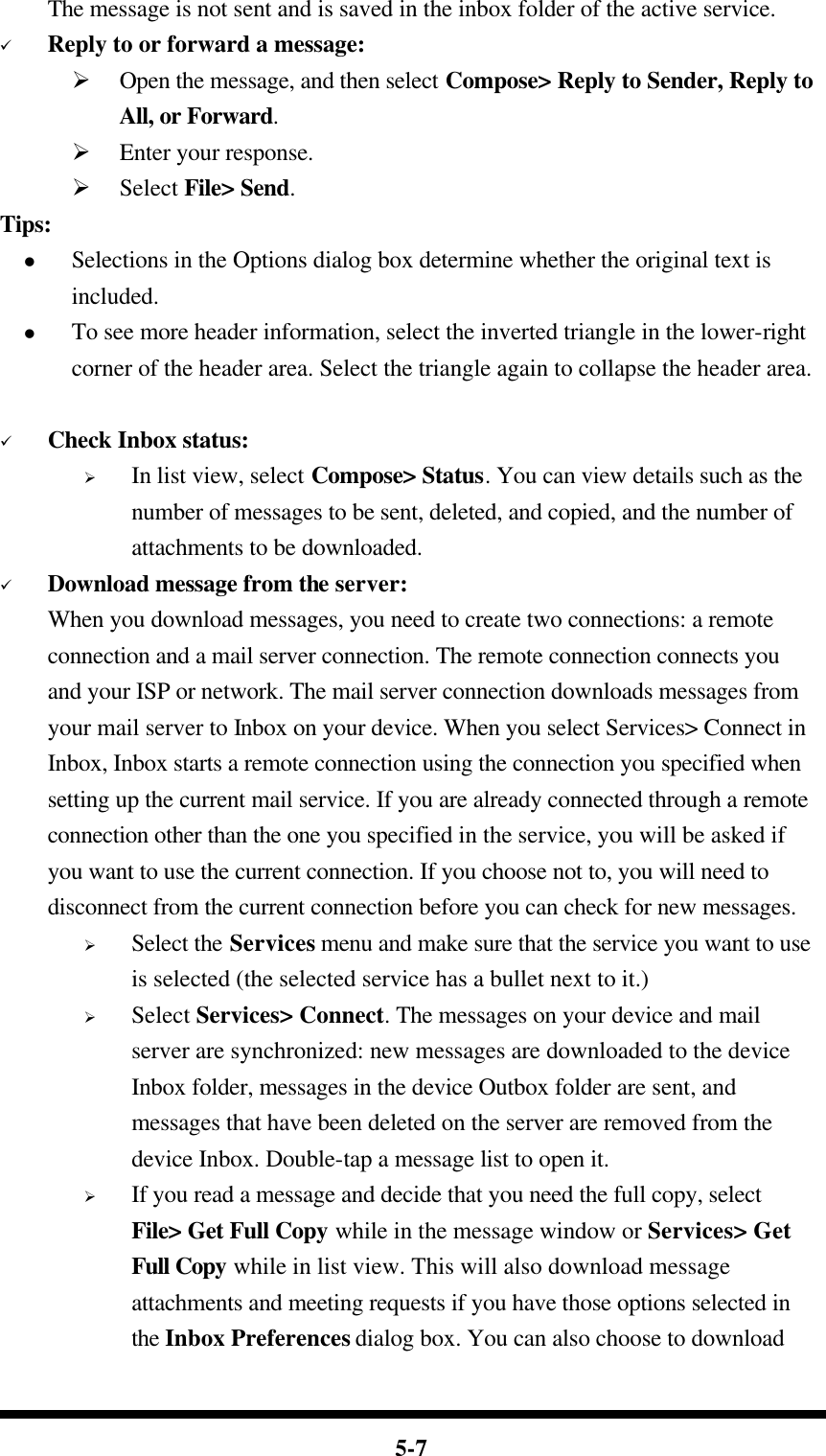  5-7     The message is not sent and is saved in the inbox folder of the active service. ü Reply to or forward a message: Ø Open the message, and then select Compose&gt; Reply to Sender, Reply to All, or Forward. Ø Enter your response. Ø Select File&gt; Send. Tips: l Selections in the Options dialog box determine whether the original text is included. l To see more header information, select the inverted triangle in the lower-right corner of the header area. Select the triangle again to collapse the header area.  ü Check Inbox status: Ø In list view, select Compose&gt; Status. You can view details such as the number of messages to be sent, deleted, and copied, and the number of attachments to be downloaded. ü Download message from the server: When you download messages, you need to create two connections: a remote connection and a mail server connection. The remote connection connects you and your ISP or network. The mail server connection downloads messages from your mail server to Inbox on your device. When you select Services&gt; Connect in Inbox, Inbox starts a remote connection using the connection you specified when setting up the current mail service. If you are already connected through a remote connection other than the one you specified in the service, you will be asked if you want to use the current connection. If you choose not to, you will need to disconnect from the current connection before you can check for new messages. Ø Select the Services menu and make sure that the service you want to use is selected (the selected service has a bullet next to it.) Ø Select Services&gt; Connect. The messages on your device and mail server are synchronized: new messages are downloaded to the device Inbox folder, messages in the device Outbox folder are sent, and messages that have been deleted on the server are removed from the device Inbox. Double-tap a message list to open it. Ø If you read a message and decide that you need the full copy, select File&gt; Get Full Copy while in the message window or Services&gt; Get Full Copy while in list view. This will also download message attachments and meeting requests if you have those options selected in the Inbox Preferences dialog box. You can also choose to download 