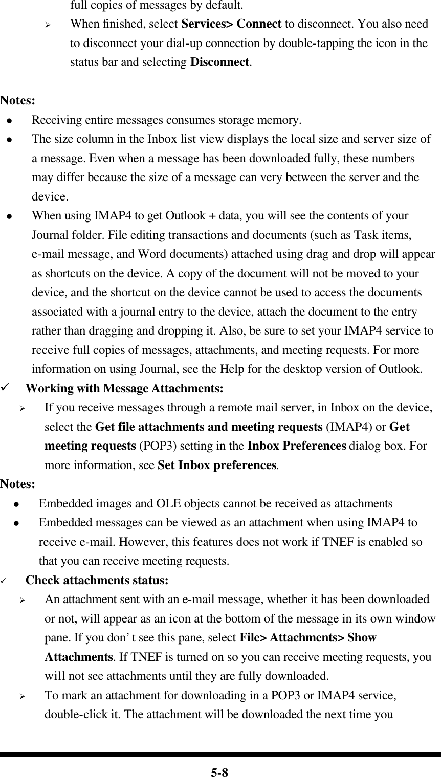  5-8 full copies of messages by default. Ø When finished, select Services&gt; Connect to disconnect. You also need to disconnect your dial-up connection by double-tapping the icon in the status bar and selecting Disconnect.      Notes: l Receiving entire messages consumes storage memory. l The size column in the Inbox list view displays the local size and server size of a message. Even when a message has been downloaded fully, these numbers may differ because the size of a message can very between the server and the device. l When using IMAP4 to get Outlook + data, you will see the contents of your Journal folder. File editing transactions and documents (such as Task items, e-mail message, and Word documents) attached using drag and drop will appear as shortcuts on the device. A copy of the document will not be moved to your device, and the shortcut on the device cannot be used to access the documents associated with a journal entry to the device, attach the document to the entry rather than dragging and dropping it. Also, be sure to set your IMAP4 service to receive full copies of messages, attachments, and meeting requests. For more information on using Journal, see the Help for the desktop version of Outlook. ü Working with Message Attachments: Ø If you receive messages through a remote mail server, in Inbox on the device, select the Get file attachments and meeting requests (IMAP4) or Get meeting requests (POP3) setting in the Inbox Preferences dialog box. For more information, see Set Inbox preferences. Notes: l Embedded images and OLE objects cannot be received as attachments   l Embedded messages can be viewed as an attachment when using IMAP4 to receive e-mail. However, this features does not work if TNEF is enabled so that you can receive meeting requests. ü Check attachments status: Ø An attachment sent with an e-mail message, whether it has been downloaded or not, will appear as an icon at the bottom of the message in its own window pane. If you don’t see this pane, select File&gt; Attachments&gt; Show Attachments. If TNEF is turned on so you can receive meeting requests, you will not see attachments until they are fully downloaded. Ø To mark an attachment for downloading in a POP3 or IMAP4 service, double-click it. The attachment will be downloaded the next time you 
