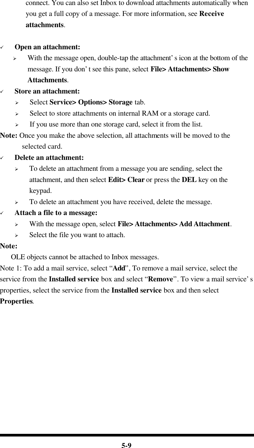  5-9 connect. You can also set Inbox to download attachments automatically when you get a full copy of a message. For more information, see Receive attachments.       ü Open an attachment: Ø With the message open, double-tap the attachment’s icon at the bottom of the message. If you don’t see this pane, select File&gt; Attachments&gt; Show Attachments. ü Store an attachment: Ø Select Service&gt; Options&gt; Storage tab. Ø Select to store attachments on internal RAM or a storage card. Ø If you use more than one storage card, select it from the list. Note: Once you make the above selection, all attachments will be moved to the selected card. ü Delete an attachment: Ø To delete an attachment from a message you are sending, select the attachment, and then select Edit&gt; Clear or press the DEL key on the keypad. Ø To delete an attachment you have received, delete the message. ü Attach a file to a message: Ø With the message open, select File&gt; Attachments&gt; Add Attachment. Ø Select the file you want to attach. Note:      OLE objects cannot be attached to Inbox messages. Note 1: To add a mail service, select “Add”, To remove a mail service, select the service from the Installed service box and select “Remove”. To view a mail service’s properties, select the service from the Installed service box and then select Properties. 