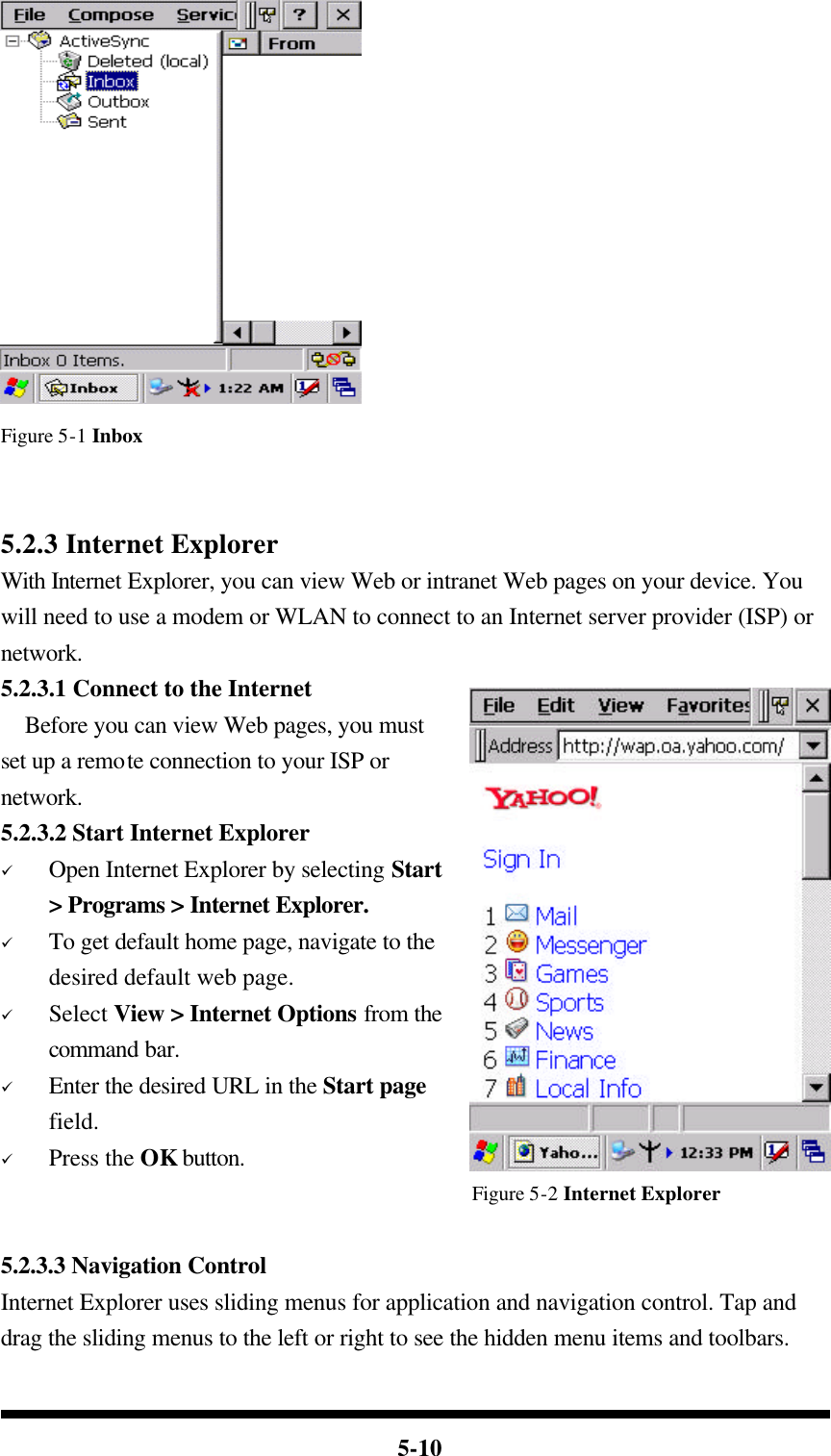  5-10  Figure 5-1 Inbox   5.2.3 Internet Explorer With Internet Explorer, you can view Web or intranet Web pages on your device. You will need to use a modem or WLAN to connect to an Internet server provider (ISP) or network. 5.2.3.1 Connect to the Internet   Before you can view Web pages, you must set up a remote connection to your ISP or network. 5.2.3.2 Start Internet Explorer ü Open Internet Explorer by selecting Start &gt; Programs &gt; Internet Explorer. ü To get default home page, navigate to the desired default web page. ü Select View &gt; Internet Options from the command bar. ü Enter the desired URL in the Start page field. ü Press the OK button. Figure 5-2 Internet Explorer  5.2.3.3 Navigation Control Internet Explorer uses sliding menus for application and navigation control. Tap and drag the sliding menus to the left or right to see the hidden menu items and toolbars. 