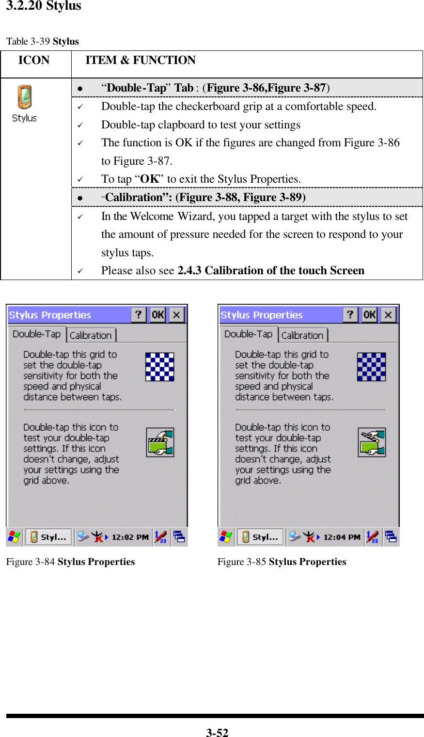  3-52 3.2.20 Stylus  Table 3-39 Stylus   ICON  ITEM &amp; FUNCTION l “Double-Tap” Tab : (Figure 3-86,Figure 3-87) ü Double-tap the checkerboard grip at a comfortable speed. ü Double-tap clapboard to test your settings ü The function is OK if the figures are changed from Figure 3-86 to Figure 3-87. ü To tap “OK” to exit the Stylus Properties. l “Calibration”: (Figure 3-88, Figure 3-89)  ü In the Welcome Wizard, you tapped a target with the stylus to set the amount of pressure needed for the screen to respond to your stylus taps. ü Please also see 2.4.3 Calibration of the touch Screen     Figure 3-84 Stylus Properties Figure 3-85 Stylus Properties 