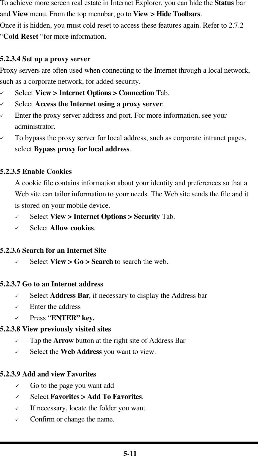  5-11 To achieve more screen real estate in Internet Explorer, you can hide the Status bar and View menu. From the top menubar, go to View &gt; Hide Toolbars. Once it is hidden, you must cold reset to access these features again. Refer to 2.7.2 “Cold Reset “for more information.  5.2.3.4 Set up a proxy server Proxy servers are often used when connecting to the Internet through a local network, such as a corporate network, for added security. ü Select View &gt; Internet Options &gt; Connection Tab. ü Select Access the Internet using a proxy server. ü Enter the proxy server address and port. For more information, see your administrator. ü To bypass the proxy server for local address, such as corporate intranet pages, select Bypass proxy for local address.  5.2.3.5 Enable Cookies A cookie file contains information about your identity and preferences so that a Web site can tailor information to your needs. The Web site sends the file and it is stored on your mobile device. ü Select View &gt; Internet Options &gt; Security Tab. ü Select Allow cookies.  5.2.3.6 Search for an Internet Site ü Select View &gt; Go &gt; Search to search the web.  5.2.3.7 Go to an Internet address ü Select Address Bar, if necessary to display the Address bar ü Enter the address ü Press “ENTER” key. 5.2.3.8 View previously visited sites ü Tap the Arrow button at the right site of Address Bar ü Select the Web Address you want to view.    5.2.3.9 Add and view Favorites ü Go to the page you want add ü Select Favorites &gt; Add To Favorites. ü If necessary, locate the folder you want. ü Confirm or change the name. 