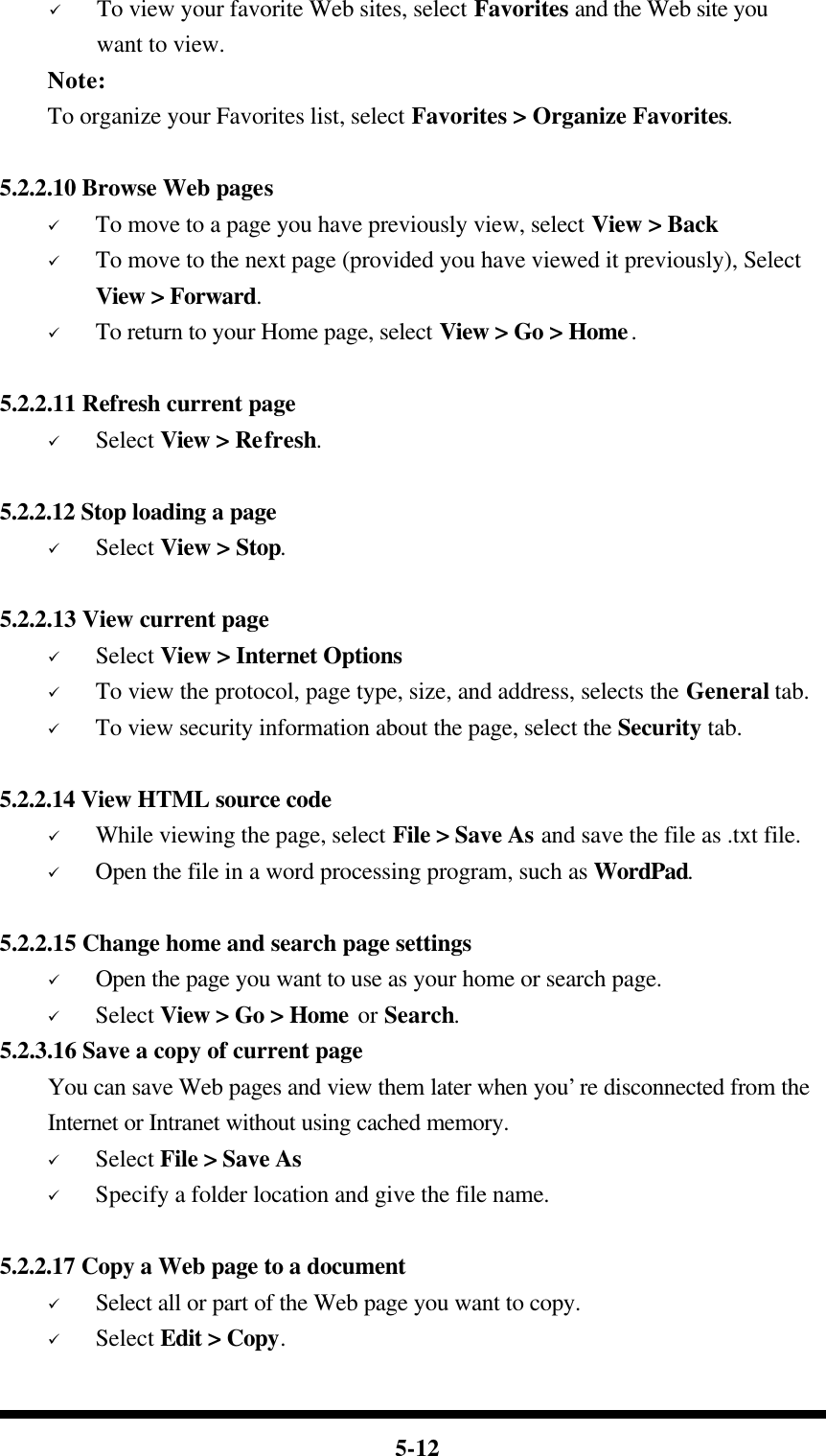  5-12 ü To view your favorite Web sites, select Favorites and the Web site you   want to view.     Note:     To organize your Favorites list, select Favorites &gt; Organize Favorites.  5.2.2.10 Browse Web pages ü To move to a page you have previously view, select View &gt; Back ü To move to the next page (provided you have viewed it previously), Select View &gt; Forward. ü To return to your Home page, select View &gt; Go &gt; Home.  5.2.2.11 Refresh current page ü Select View &gt; Refresh.  5.2.2.12 Stop loading a page ü Select View &gt; Stop.  5.2.2.13 View current page   ü Select View &gt; Internet Options  ü To view the protocol, page type, size, and address, selects the General tab. ü To view security information about the page, select the Security tab.  5.2.2.14 View HTML source code ü While viewing the page, select File &gt; Save As and save the file as .txt file. ü Open the file in a word processing program, such as WordPad.  5.2.2.15 Change home and search page settings ü Open the page you want to use as your home or search page. ü Select View &gt; Go &gt; Home or Search. 5.2.3.16 Save a copy of current page You can save Web pages and view them later when you’re disconnected from the Internet or Intranet without using cached memory. ü Select File &gt; Save As ü Specify a folder location and give the file name.  5.2.2.17 Copy a Web page to a document ü Select all or part of the Web page you want to copy. ü Select Edit &gt; Copy. 