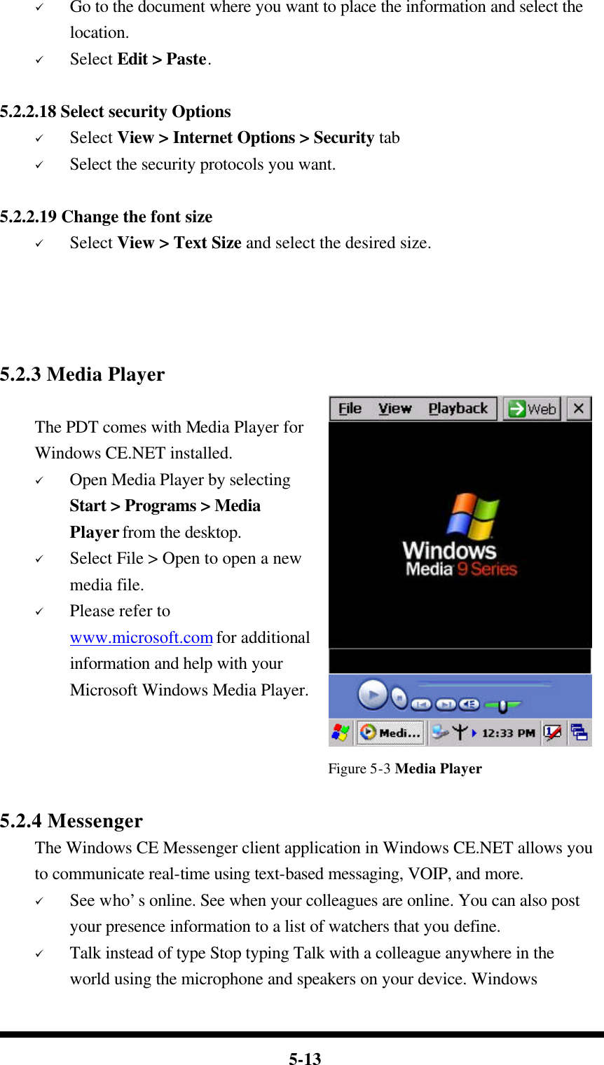  5-13 ü Go to the document where you want to place the information and select the location. ü Select Edit &gt; Paste.  5.2.2.18 Select security Options ü Select View &gt; Internet Options &gt; Security tab ü Select the security protocols you want.  5.2.2.19 Change the font size ü Select View &gt; Text Size and select the desired size.     5.2.3 Media Player  The PDT comes with Media Player for Windows CE.NET installed. ü Open Media Player by selecting Start &gt; Programs &gt; Media Player from the desktop. ü Select File &gt; Open to open a new media file. ü Please refer to www.microsoft.com for additional information and help with your Microsoft Windows Media Player.   Figure 5-3 Media Player  5.2.4 Messenger The Windows CE Messenger client application in Windows CE.NET allows you to communicate real-time using text-based messaging, VOIP, and more. ü See who’s online. See when your colleagues are online. You can also post your presence information to a list of watchers that you define. ü Talk instead of type Stop typing Talk with a colleague anywhere in the world using the microphone and speakers on your device. Windows 