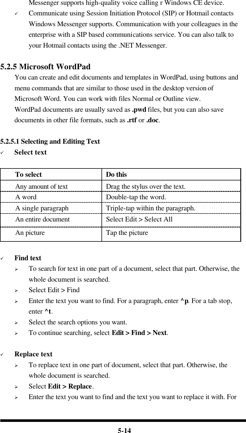  5-14 Messenger supports high-quality voice calling r Windows CE device. ü Communicate using Session Initiation Protocol (SIP) or Hotmail contacts Windows Messenger supports. Communication with your colleagues in the enterprise with a SIP based communications service. You can also talk to your Hotmail contacts using the .NET Messenger.  5.2.5 Microsoft WordPad You can create and edit documents and templates in WordPad, using buttons and menu commands that are similar to those used in the desktop version of Microsoft Word. You can work with files Normal or Outline view. WordPad documents are usually saved as .pwd files, but you can also save documents in other file formats, such as .rtf or .doc.  5.2.5.1 Selecting and Editing Text ü Select text  To select Do this Any amount of text Drag the stylus over the text. A word Double-tap the word. A single paragraph Triple-tap within the paragraph. An entire document Select Edit &gt; Select All An picture Tap the picture  ü Find text Ø To search for text in one part of a document, select that part. Otherwise, the whole document is searched. Ø Select Edit &gt; Find Ø Enter the text you want to find. For a paragraph, enter ^p. For a tab stop, enter ^t. Ø Select the search options you want. Ø To continue searching, select Edit &gt; Find &gt; Next.    ü Replace text Ø To replace text in one part of document, select that part. Otherwise, the whole document is searched. Ø Select Edit &gt; Replace. Ø Enter the text you want to find and the text you want to replace it with. For 