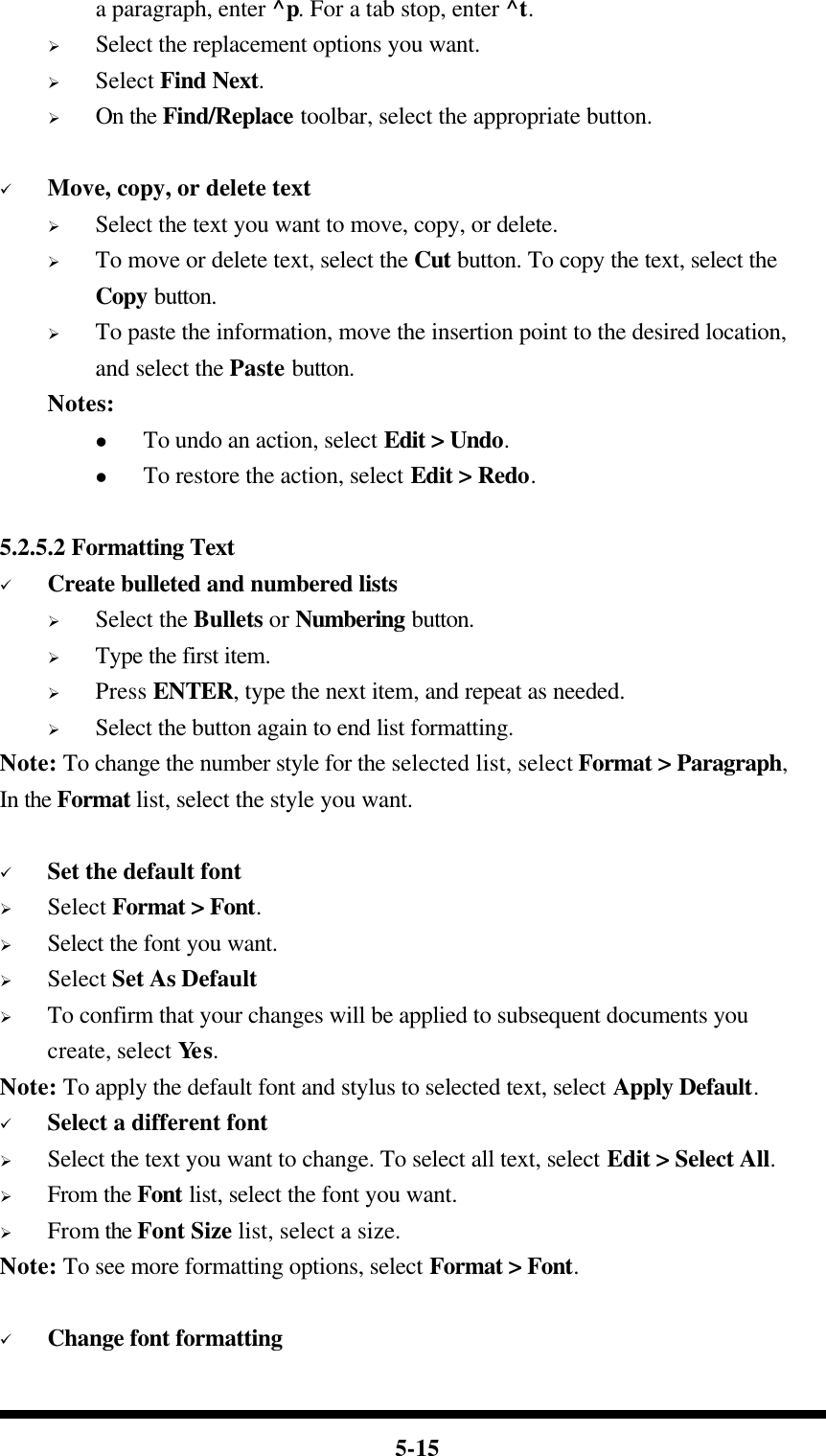  5-15 a paragraph, enter ^p. For a tab stop, enter ^t. Ø Select the replacement options you want. Ø Select Find Next. Ø On the Find/Replace toolbar, select the appropriate button.  ü Move, copy, or delete text Ø Select the text you want to move, copy, or delete. Ø To move or delete text, select the Cut button. To copy the text, select the Copy button. Ø To paste the information, move the insertion point to the desired location, and select the Paste button. Notes: l To undo an action, select Edit &gt; Undo. l To restore the action, select Edit &gt; Redo.  5.2.5.2 Formatting Text ü Create bulleted and numbered lists Ø Select the Bullets or Numbering button. Ø Type the first item. Ø Press ENTER, type the next item, and repeat as needed. Ø Select the button again to end list formatting. Note: To change the number style for the selected list, select Format &gt; Paragraph, In the Format list, select the style you want.  ü Set the default font Ø Select Format &gt; Font. Ø Select the font you want. Ø Select Set As Default Ø To confirm that your changes will be applied to subsequent documents you create, select Yes. Note: To apply the default font and stylus to selected text, select Apply Default. ü Select a different font Ø Select the text you want to change. To select all text, select Edit &gt; Select All. Ø From the Font list, select the font you want. Ø From the Font Size list, select a size. Note: To see more formatting options, select Format &gt; Font.  ü Change font formatting 