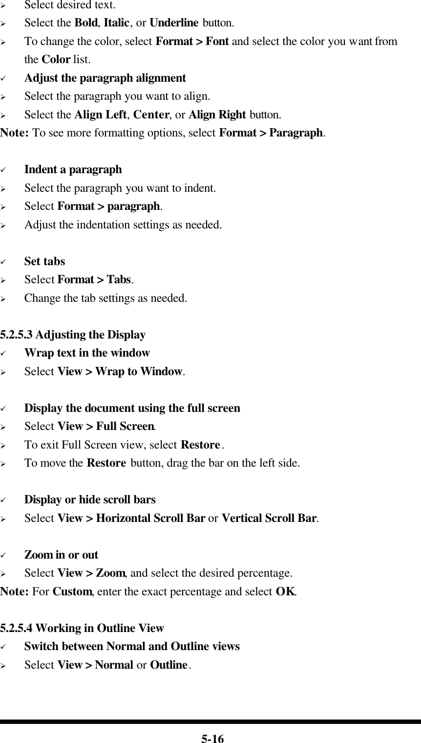  5-16 Ø Select desired text. Ø Select the Bold, Italic, or Underline button. Ø To change the color, select Format &gt; Font and select the color you want from the Color list. ü Adjust the paragraph alignment Ø Select the paragraph you want to align. Ø Select the Align Left, Center, or Align Right button. Note: To see more formatting options, select Format &gt; Paragraph.  ü Indent a paragraph Ø Select the paragraph you want to indent. Ø Select Format &gt; paragraph. Ø Adjust the indentation settings as needed.  ü Set tabs Ø Select Format &gt; Tabs. Ø Change the tab settings as needed.  5.2.5.3 Adjusting the Display ü Wrap text in the window Ø Select View &gt; Wrap to Window.  ü Display the document using the full screen Ø Select View &gt; Full Screen. Ø To exit Full Screen view, select Restore. Ø To move the Restore button, drag the bar on the left side.  ü Display or hide scroll bars Ø Select View &gt; Horizontal Scroll Bar or Vertical Scroll Bar.  ü Zoom in or out Ø Select View &gt; Zoom, and select the desired percentage. Note: For Custom, enter the exact percentage and select OK.  5.2.5.4 Working in Outline View ü Switch between Normal and Outline views Ø Select View &gt; Normal or Outline.  