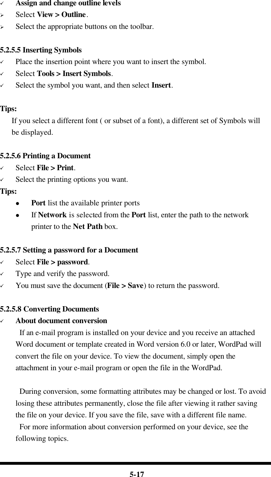  5-17 ü Assign and change outline levels Ø Select View &gt; Outline. Ø Select the appropriate buttons on the toolbar.  5.2.5.5 Inserting Symbols ü Place the insertion point where you want to insert the symbol. ü Select Tools &gt; Insert Symbols. ü Select the symbol you want, and then select Insert.  Tips:    If you select a different font ( or subset of a font), a different set of Symbols will be displayed.  5.2.5.6 Printing a Document ü Select File &gt; Print. ü Select the printing options you want. Tips: l Port list the available printer ports l If Network is selected from the Port list, enter the path to the network printer to the Net Path box.    5.2.5.7 Setting a password for a Document ü Select File &gt; password. ü Type and verify the password. ü You must save the document (File &gt; Save) to return the password.  5.2.5.8 Converting Documents ü About document conversion If an e-mail program is installed on your device and you receive an attached Word document or template created in Word version 6.0 or later, WordPad will convert the file on your device. To view the document, simply open the attachment in your e-mail program or open the file in the WordPad.  During conversion, some formatting attributes may be changed or lost. To avoid losing these attributes permanently, close the file after viewing it rather saving the file on your device. If you save the file, save with a different file name. For more information about conversion performed on your device, see the following topics.  