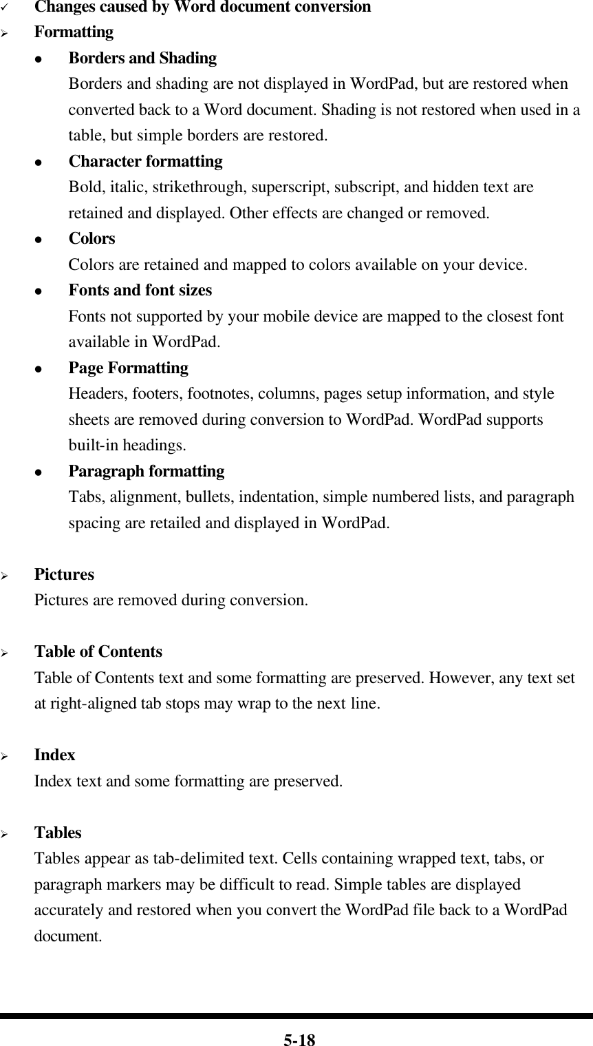  5-18 ü Changes caused by Word document conversion Ø Formatting l Borders and Shading Borders and shading are not displayed in WordPad, but are restored when converted back to a Word document. Shading is not restored when used in a table, but simple borders are restored. l Character formatting Bold, italic, strikethrough, superscript, subscript, and hidden text are retained and displayed. Other effects are changed or removed. l Colors Colors are retained and mapped to colors available on your device. l Fonts and font sizes Fonts not supported by your mobile device are mapped to the closest font available in WordPad. l Page Formatting Headers, footers, footnotes, columns, pages setup information, and style sheets are removed during conversion to WordPad. WordPad supports built-in headings. l Paragraph formatting Tabs, alignment, bullets, indentation, simple numbered lists, and paragraph spacing are retailed and displayed in WordPad.  Ø Pictures Pictures are removed during conversion.  Ø Table of Contents Table of Contents text and some formatting are preserved. However, any text set at right-aligned tab stops may wrap to the next line.  Ø Index Index text and some formatting are preserved.  Ø Tables Tables appear as tab-delimited text. Cells containing wrapped text, tabs, or paragraph markers may be difficult to read. Simple tables are displayed accurately and restored when you convert the WordPad file back to a WordPad document.  